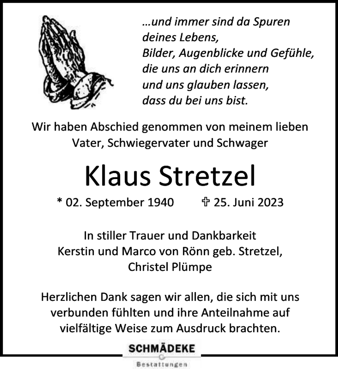 <p>…und immer sind da Spuren<br />deines Lebens,<br />Bilder, Augenblicke und Gefühle,<br />die uns an dich erinnern<br />und uns glauben lassen,<br />dass du bei uns bist.<br />Wir haben Abschied genommen von meinem lieben<br />Vater, Schwiegervater und Schwager</p><p>Klaus Stretzel</p><p>* 02. September 1940</p><p> 25. Juni 2023</p><p>In stiller Trauer und Dankbarkeit<br />Kerstin und Marco von Rönn geb. Stretzel,<br />Christel Plümpe<br />Herzlichen Dank sagen wir allen, die sich mit uns<br />verbunden fühlten und ihre Anteilnahme auf<br />vielfältige Weise zum Ausdruck brachten.</p>