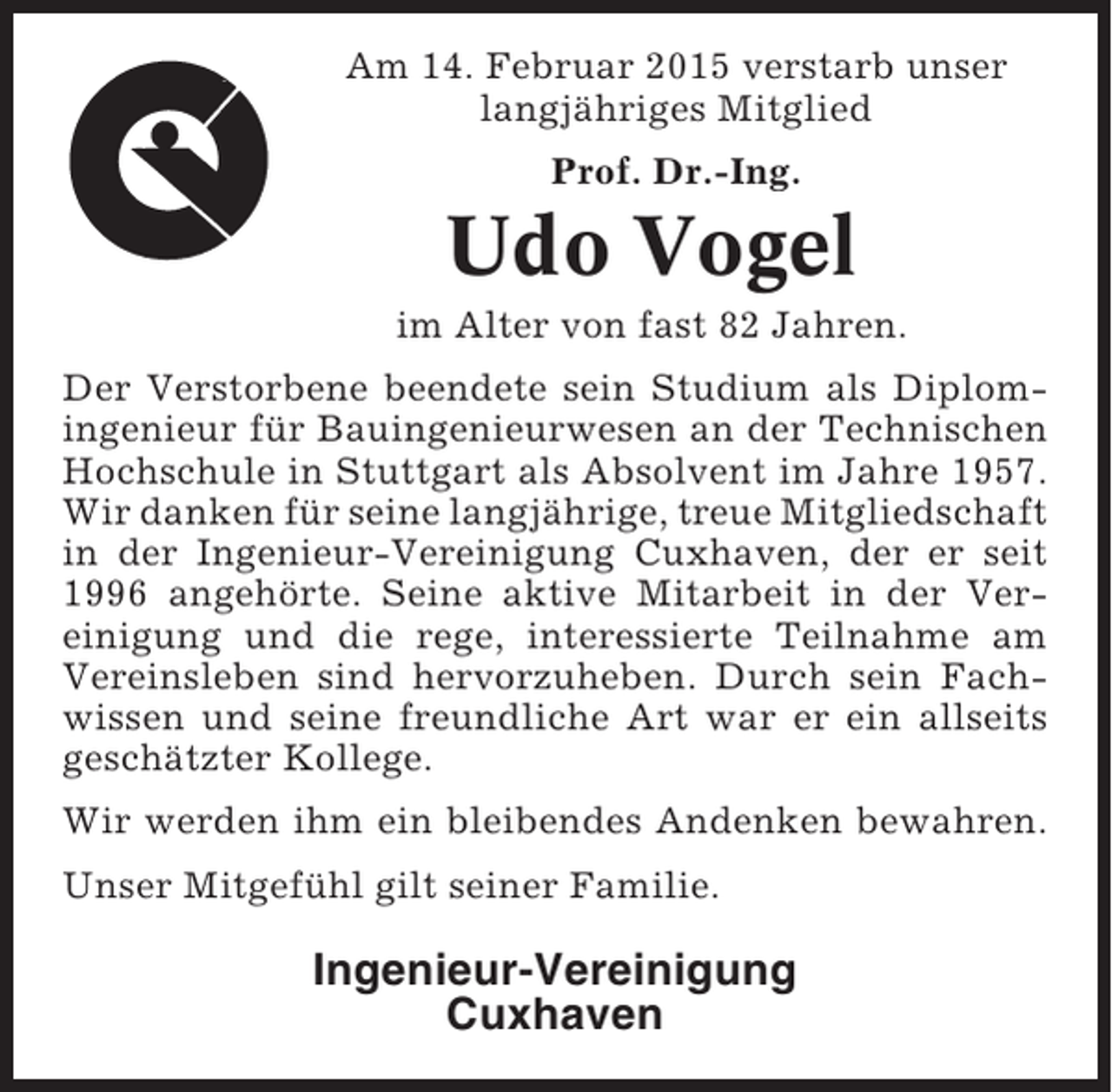 <p>Am 14. Februar 2015 verstarb unser<br />langjähriges Mitglied<br />Prof. Dr.-Ing.</p><p>Udo Vogel<br />im Alter von fast 82 Jahren.<br />Der Verstorbene beendete sein Studium als Diplomingenieur für Bauingenieurwesen an der Technischen<br />Hochschule in Stuttgart als Absolvent im Jahre 1957.<br />Wir danken für seine langjährige, treue Mitgliedschaft<br />in der Ingenieur-Vereinigung Cuxhaven, der er seit<br />1996 angehörte. Seine aktive Mitarbeit in der Vereinigung und die rege, interessierte Teilnahme am<br />Vereinsleben sind hervorzuheben. Durch sein Fachwissen und seine freundliche Art war er ein allseits<br />geschätzter Kollege.<br />Wir werden ihm ein bleibendes Andenken bewahren.<br />Unser Mitgefühl gilt seiner Familie.</p><p>Ingenieur-Vereinigung<br />Cuxhaven</p>