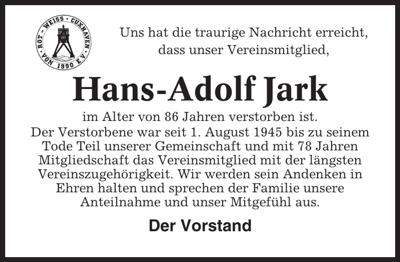 <p>Uns hat die traurige Nachricht erreicht,<br />dass unser Vereinsmitglied,</p><p>Hans-Adolf Jark<br />im Alter von 86 Jahren verstorben ist.<br />Der Verstorbene war seit 1. August 1945 bis zu seinem<br />Tode Teil unserer Gemeinschaft und mit 78 Jahren<br />Mitgliedschaft das Vereinsmitglied mit der längsten<br />Vereinszugehörigkeit. Wir werden sein Andenken in<br />Ehren halten und sprechen der Familie unsere<br />Anteilnahme und unser Mitgefühl aus.</p><p>Der Vorstand</p>