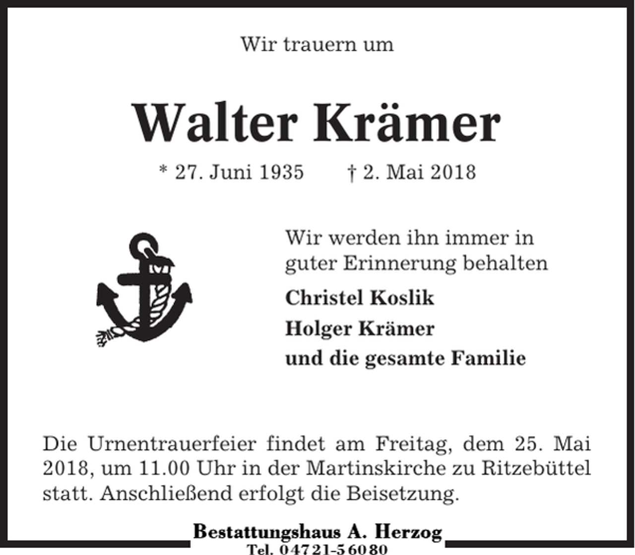 <p>Wir trauern um</p><p>Walter Krämer<br />* 27. Juni 1935</p><p>† 2. Mai 2018</p><p>Wir werden ihn immer in<br />guter Erinnerung behalten<br />Christel Koslik<br />Holger Krämer<br />und die gesamte Familie</p><p>Die Urnentrauerfeier findet am Freitag, dem 25. Mai<br />2018, um 11.00 Uhr in der Martinskirche zu Ritzebüttel<br />statt. Anschließend erfolgt die Beisetzung.</p>