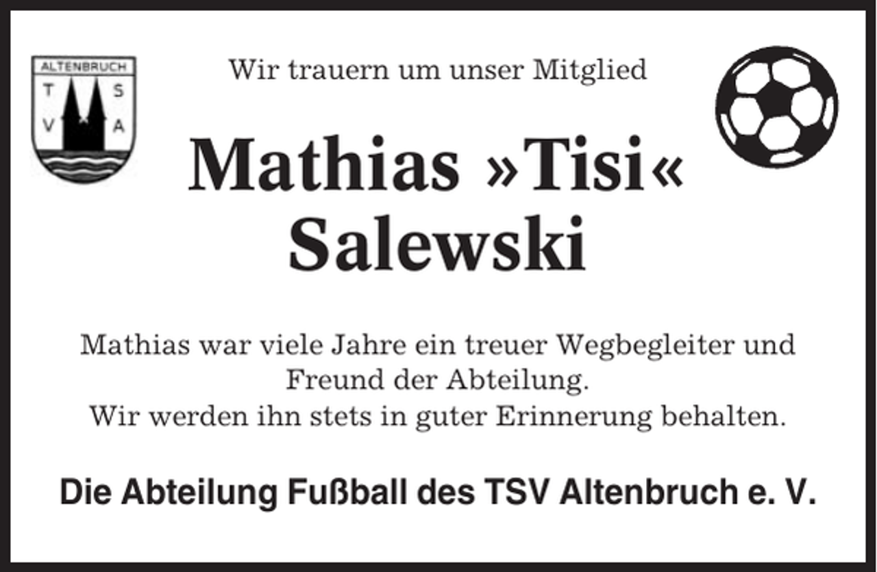 <p>Wir trauern um unser Mitglied</p><p>Mathias »Tisi«<br />Salewski<br />Mathias war viele Jahre ein treuer Wegbegleiter und<br />Freund der Abteilung.<br />Wir werden ihn stets in guter Erinnerung behalten.</p><p>Die Abteilung Fußball des TSV Altenbruch e. V.</p>