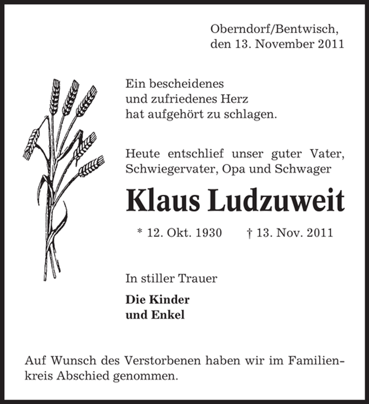 <p>Oberndorf/Bentwisch,<br />den 13. November 2011<br />Ein bescheidenes<br />und zufriedenes Herz<br />hat aufgehört zu schlagen.<br />Heute entschlief unser guter Vater,<br />Schwiegervater, Opa und Schwager</p><p>Klaus Ludzuweit<br />* 12. Okt. 1930</p><p>† 13. Nov. 2011</p><p>In stiller Trauer<br />Die Kinder<br />und Enkel</p><p>Auf Wunsch des Verstorbenen haben wir im Familienkreis Abschied genommen.</p>