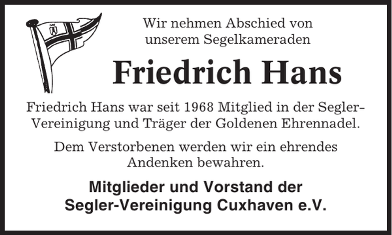 <p>Wir nehmen Abschied von<br />unserem Segelkameraden</p><p>Friedrich Hans<br />Friedrich Hans war seit 1968 Mitglied in der SeglerVereinigung und Träger der Goldenen Ehrennadel.<br />Dem Verstorbenen werden wir ein ehrendes<br />Andenken bewahren.</p><p>Mitglieder und Vorstand der<br />Segler-Vereinigung Cuxhaven e.V.</p>
