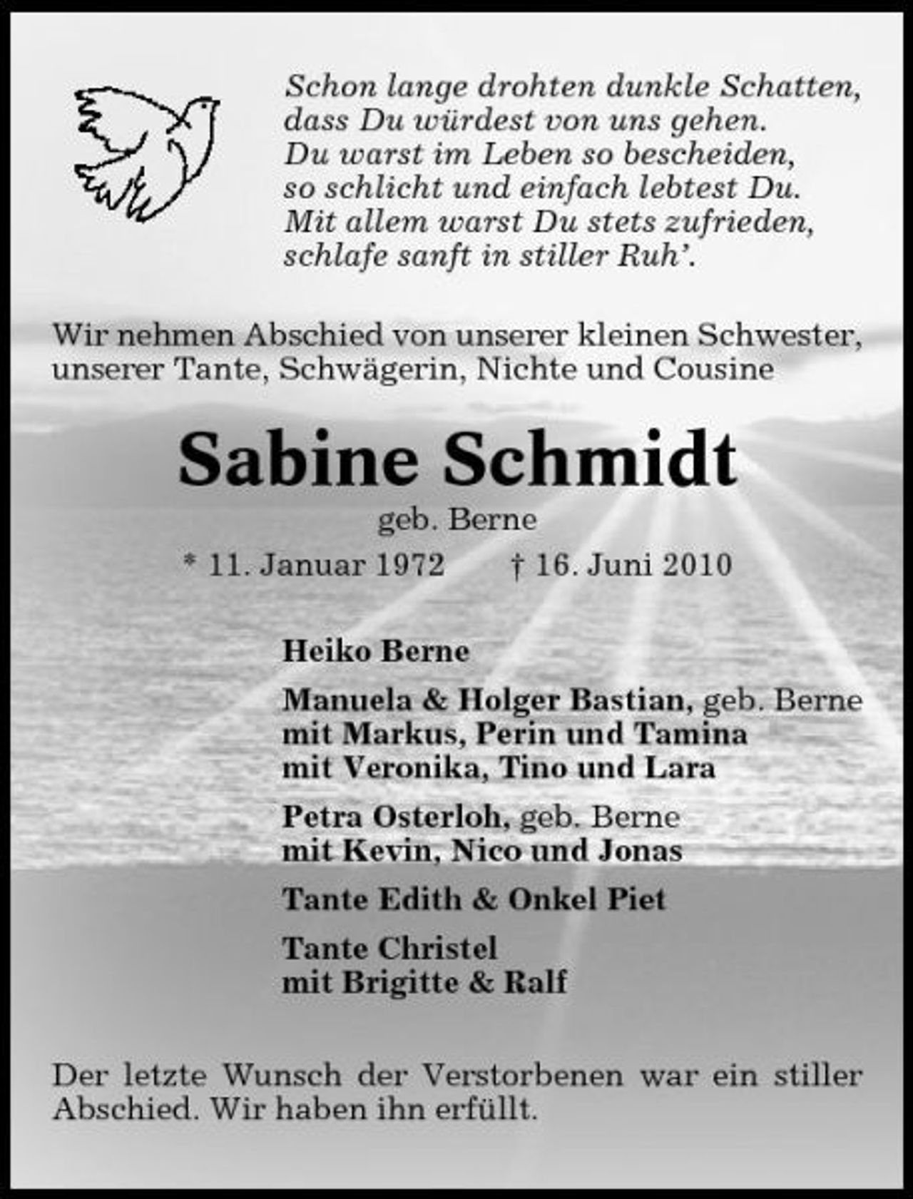 <p>Schon lange drohten dunkle Schatten, dass Du würdest von uns gehen. Du warst im Leben so bescheiden, so schlicht und einfach lebtest Du. Mit allem warst Du stets zufrieden, schlafe sanft in stiller Ruh’. Wir nehmen Abschied von unserer kleinen Schwester, unserer Tante, Schwägerin, Nichte und Cousine</p><p>Sabine Schmidt<br />geb. Berne * 11. Januar 1972 † 16. Juni 2010 Heiko Berne Manuela &amp; Holger Bastian, geb. Berne mit Markus, Perin und Tamina mit Veronika, Tino und Lara Petra Osterloh, geb. Berne mit Kevin, Nico und Jonas Tante Edith &amp; Onkel Piet Tante Christel mit Brigitte &amp; Ralf Der letzte Wunsch der Verstorbenen war ein stiller Abschied. Wir haben ihn erfüllt.</p>