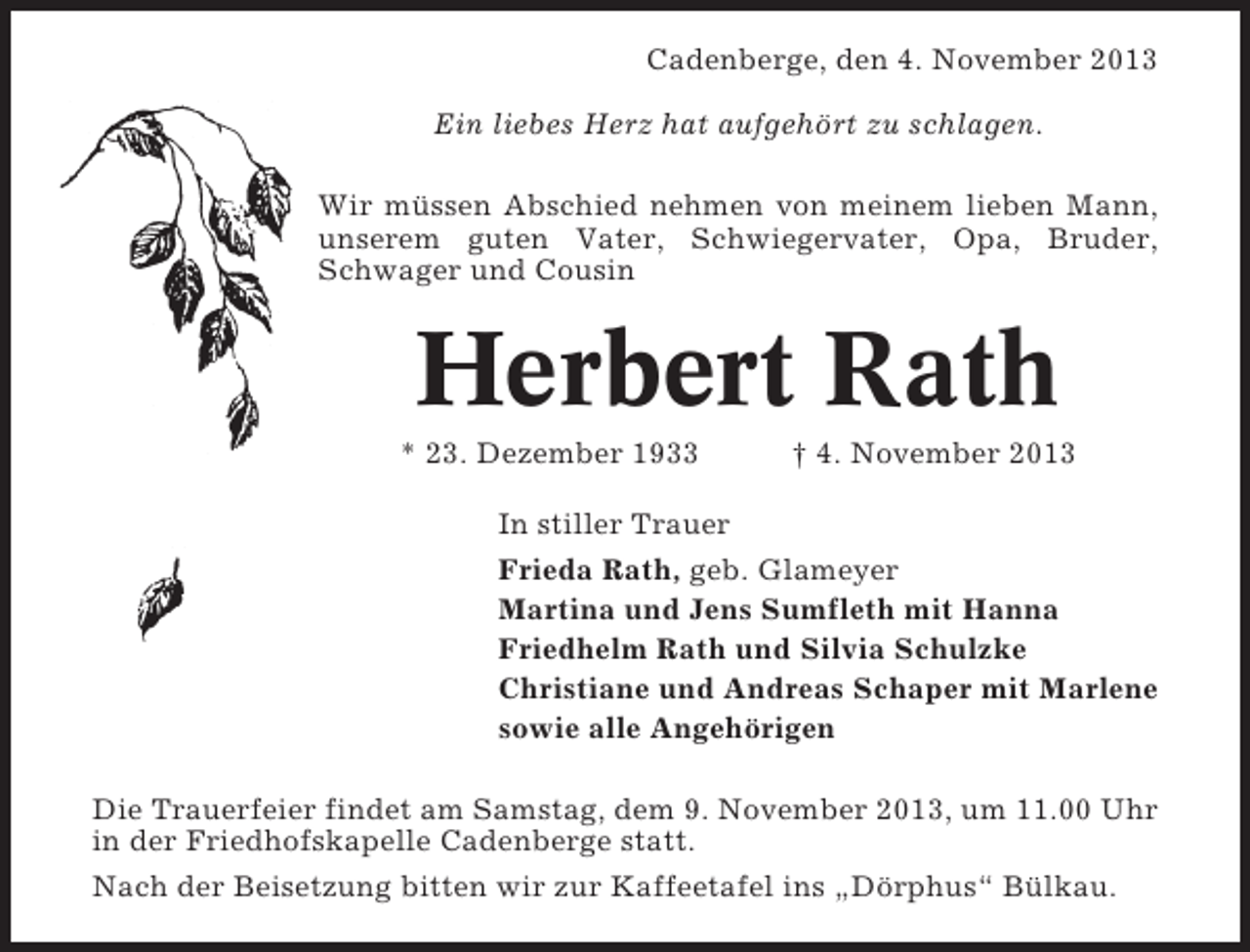 <p>Cadenberge, den 4. November 2013<br />Ein liebes Herz hat aufgehört zu schlagen.<br />Wir müssen Abschied nehmen von meinem lieben Mann,<br />unserem guten Vater, Schwiegervater, Opa, Bruder,<br />Schwager und Cousin</p><p>Herbert Rath<br />* 23. Dezember 1933</p><p>† 4. November 2013</p><p>In stiller Trauer<br />Frieda Rath, geb. Glameyer<br />Martina und Jens Sumfleth mit Hanna<br />Friedhelm Rath und Silvia Schulzke<br />Christiane und Andreas Schaper mit Marlene<br />sowie alle Angehörigen<br />Die Trauerfeier findet am Samstag, dem 9. November 2013, um 11.00 Uhr<br />in der Friedhofskapelle Cadenberge statt.<br />Nach der Beisetzung bitten wir zur Kaffeetafel ins „Dörphus“ Bülkau.</p>