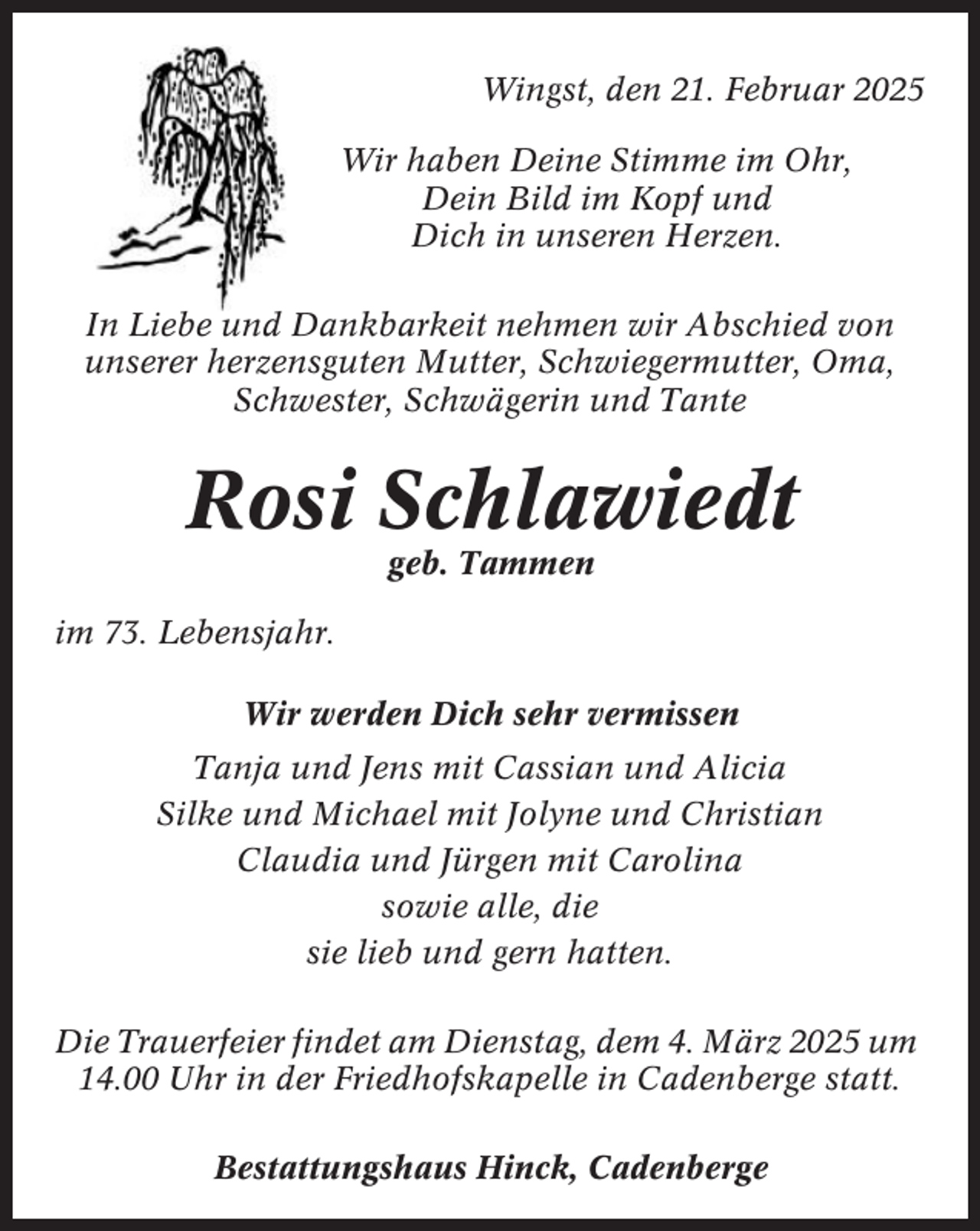 <p>Wingst, den 21. Februar 2025<br />Wir haben Deine Stimme im Ohr,<br />Dein Bild im Kopf und<br />Dich in unseren Herzen.<br />In Liebe und Dankbarkeit nehmen wir Abschied von<br />unserer herzensguten Mutter, Schwiegermutter, Oma,<br />Schwester, Schwägerin und Tante</p><p>Rosi Schlawiedt<br />geb. Tammen<br />im 73. Lebensjahr.<br />Wir werden Dich sehr vermissen<br />Tanja und Jens mit Cassian und Alicia<br />Silke und Michael mit Jolyne und Christian<br />Claudia und Jürgen mit Carolina<br />sowie alle, die<br />sie lieb und gern hatten.<br />Die Trauerfeier findet am Dienstag, dem 4. März 2025 um<br />14.00 Uhr in der Friedhofskapelle in Cadenberge statt.<br />Bestattungshaus Hinck, Cadenberge</p>