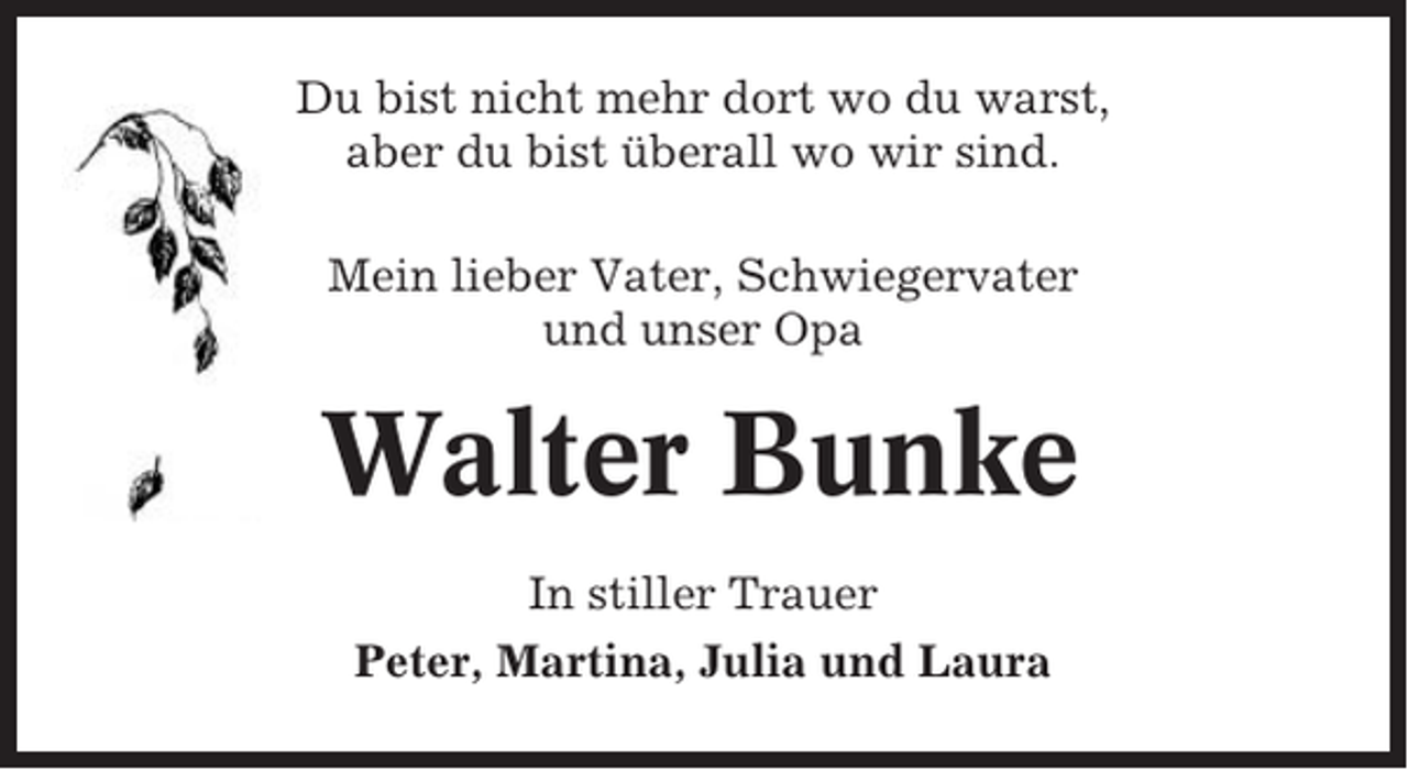 <p>Du bist nicht mehr dort wo du warst,<br />aber du bist überall wo wir sind.<br />Mein lieber Vater, Schwiegervater<br />und unser Opa</p><p>Walter Bunke<br />In stiller Trauer<br />Peter, Martina, Julia und Laura</p>