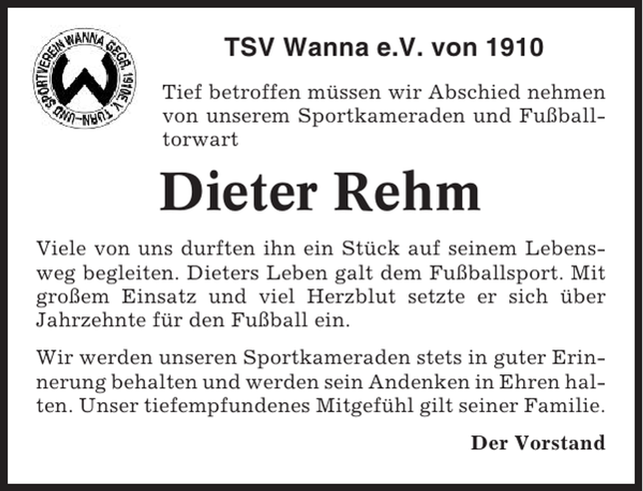 <p>TSV Wanna e.V. von 1910<br />Tief betroffen müssen wir Abschied nehmen<br />von unserem Sportkameraden und Fußballtorwart</p><p>Dieter Rehm<br />Viele von uns durften ihn ein Stück auf seinem Lebensweg begleiten. Dieters Leben galt dem Fußballsport. Mit<br />großem Einsatz und viel Herzblut setzte er sich über<br />Jahrzehnte für den Fußball ein.<br />Wir werden unseren Sportkameraden stets in guter Erinnerung behalten und werden sein Andenken in Ehren halten. Unser tiefempfundenes Mitgefühl gilt seiner Familie.<br />Der Vorstand</p>
