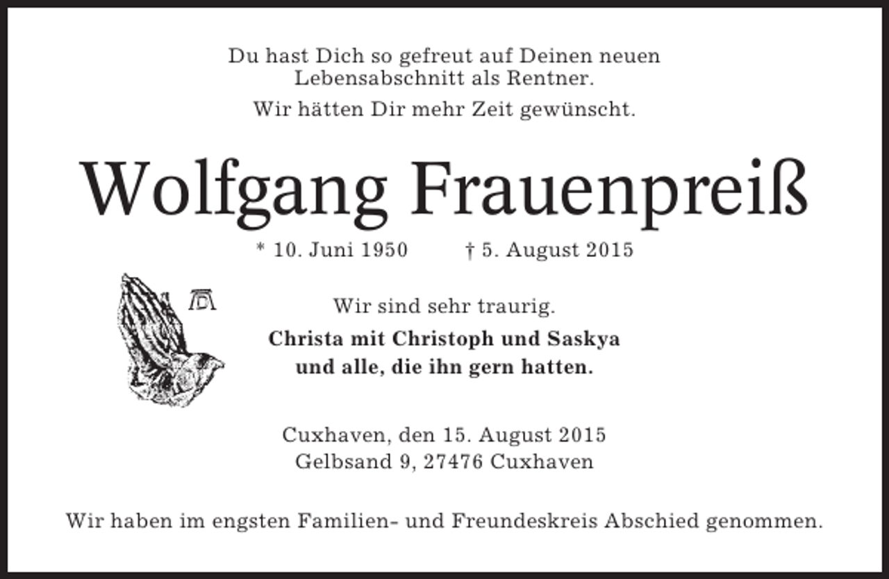 <p>Du hast Dich so gefreut auf Deinen neuen<br />Lebensabschnitt als Rentner.<br />Wir hätten Dir mehr Zeit gewünscht.</p><p>Wolfgang Frauenpreiß<br />* 10. Juni 1950</p><p>† 5. August 2015</p><p>Wir sind sehr traurig.<br />Christa mit Christoph und Saskya<br />und alle, die ihn gern hatten.<br />Cuxhaven, den 15. August 2015<br />Gelbsand 9, 27476 Cuxhaven<br />Wir haben im engsten Familien- und Freundeskreis Abschied genommen.</p>