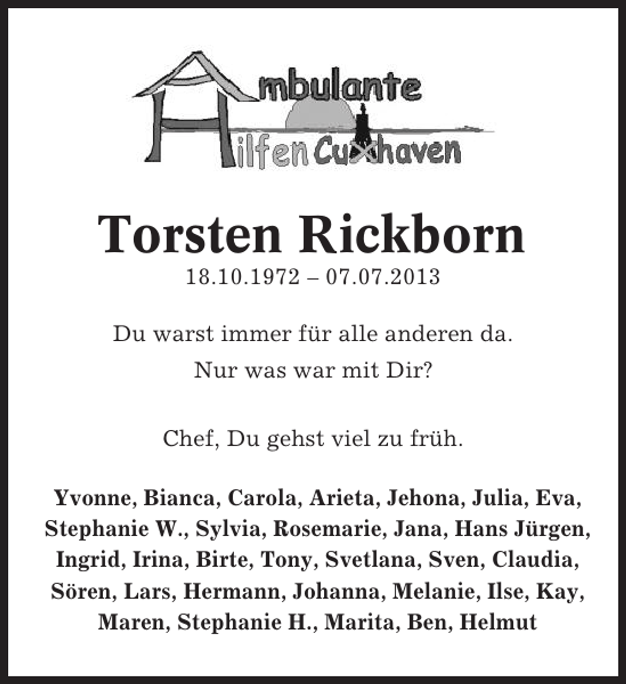 <p>Torsten Rickborn<br />18.10.1972 – 07.07.2013<br />Du warst immer für alle anderen da.<br />Nur was war mit Dir?<br />Chef, Du gehst viel zu früh.<br />Yvonne, Bianca, Carola, Arieta, Jehona, Julia, Eva,<br />Stephanie W., Sylvia, Rosemarie, Jana, Hans Jürgen,<br />Ingrid, Irina, Birte, Tony, Svetlana, Sven, Claudia,<br />Sören, Lars, Hermann, Johanna, Melanie, Ilse, Kay,<br />Maren, Stephanie H., Marita, Ben, Helmut</p>