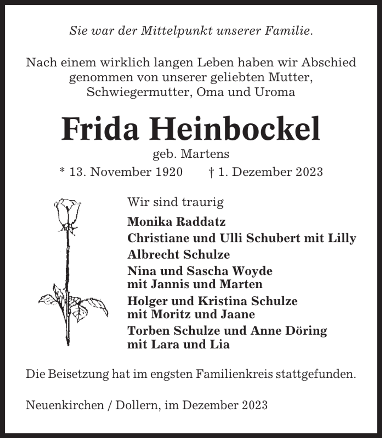 <p>Sie war der Mittelpunkt unserer Familie.<br />Nach einem wirklich langen Leben haben wir Abschied<br />genommen von unserer geliebten Mutter,<br />Schwiegermutter, Oma und Uroma</p><p>Frida Heinbockel<br />geb. Martens<br />* 13. November 1920<br />† 1. Dezember 2023<br />Wir sind traurig<br />Monika Raddatz<br />Christiane und Ulli Schubert mit Lilly<br />Albrecht Schulze<br />Nina und Sascha Woyde<br />mit Jannis und Marten<br />Holger und Kristina Schulze<br />mit Moritz und Jaane<br />Torben Schulze und Anne Döring<br />mit Lara und Lia<br />Die Beisetzung hat im engsten Familienkreis stattgefunden.<br />Neuenkirchen / Dollern, im Dezember 2023</p>