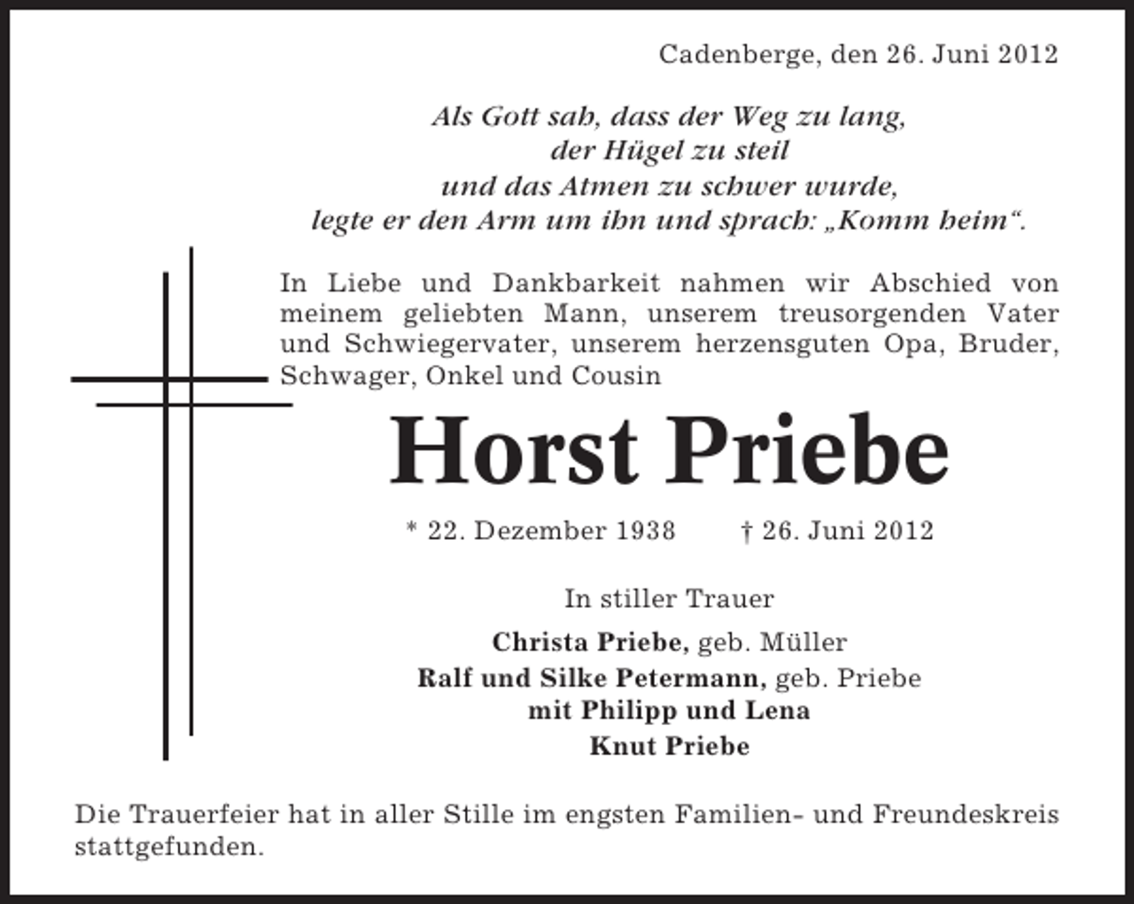 <p>Cadenberge, den 26. Juni 2012</p><p>Als Gott sah, dass der Weg zu lang,<br />der Hügel zu steil<br />und das Atmen zu schwer wurde,<br />legte er den Arm um ihn und sprach: „Komm heim“.<br />In Liebe und Dankbarkeit nahmen wir Abschied von<br />meinem geliebten Mann, unserem treusorgenden Vater<br />und Schwiegervater, unserem herzensguten Opa, Bruder,<br />Schwager, Onkel und Cousin</p><p>Horst Priebe<br />* 22. Dezember 1938</p><p>† 26. Juni 2012</p><p>In stiller Trauer<br />Christa Priebe, geb. Müller<br />Ralf und Silke Petermann, geb. Priebe<br />mit Philipp und Lena<br />Knut Priebe<br />Die Trauerfeier hat in aller Stille im engsten Familien- und Freundeskreis<br />stattgefunden.</p>