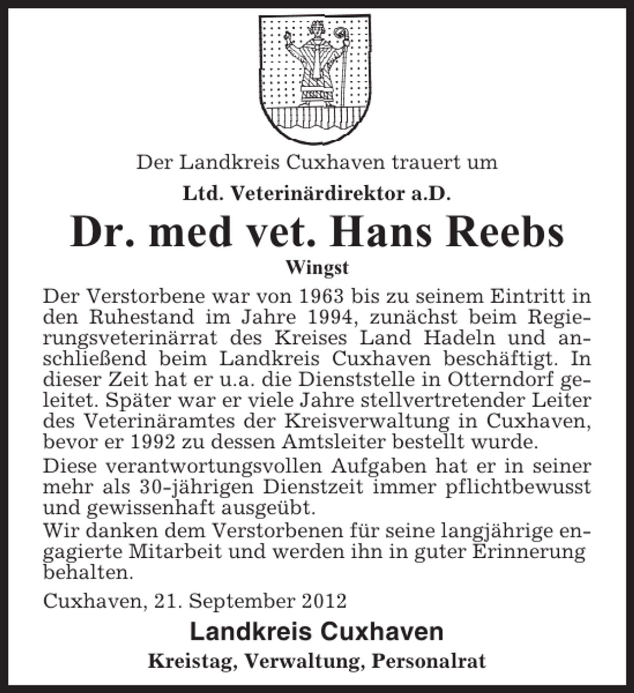 <p>Der Landkreis Cuxhaven trauert um<br />Ltd. Veterinärdirektor a.D.</p><p>Dr. med vet. Hans Reebs<br />Wingst<br />Der Verstorbene war von 1963 bis zu seinem Eintritt in<br />den Ruhestand im Jahre 1994, zunächst beim Regierungsveterinärrat des Kreises Land Hadeln und anschließend beim Landkreis Cuxhaven beschäftigt. In<br />dieser Zeit hat er u.a. die Dienststelle in Otterndorf geleitet. Später war er viele Jahre stellvertretender Leiter<br />des Veterinäramtes der Kreisverwaltung in Cuxhaven,<br />bevor er 1992 zu dessen Amtsleiter bestellt wurde.<br />Diese verantwortungsvollen Aufgaben hat er in seiner<br />mehr als 30-jährigen Dienstzeit immer pflichtbewusst<br />und gewissenhaft ausgeübt.<br />Wir danken dem Verstorbenen für seine langjährige engagierte Mitarbeit und werden ihn in guter Erinnerung<br />behalten.<br />Cuxhaven, 21. September 2012</p><p>Landkreis Cuxhaven<br />Kreistag, Verwaltung, Personalrat</p>
