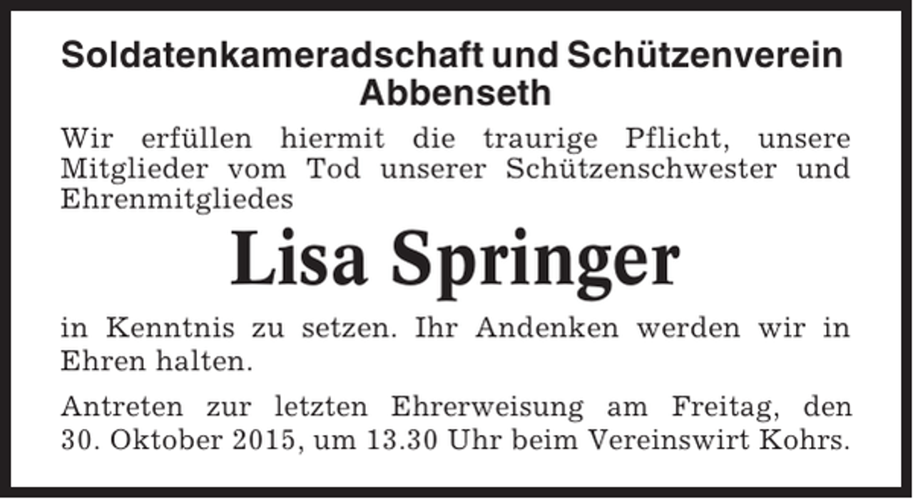<p>Soldatenkameradschaft und Schützenverein<br />Abbenseth<br />Wir erfüllen hiermit die traurige Pflicht, unsere<br />Mitglieder vom Tod unserer Schützenschwester und<br />Ehrenmitgliedes</p><p>Lisa Springer<br />in Kenntnis zu setzen. Ihr Andenken werden wir in<br />Ehren halten.<br />Antreten zur letzten Ehrerweisung am Freitag, den<br />30. Oktober 2015, um 13.30 Uhr beim Vereinswirt Kohrs.</p>