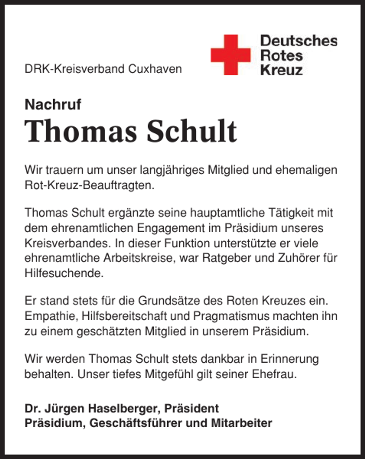 <p>DRK-Kreisverband Cuxhaven</p><p>Nachruf</p><p>Thomas Schult<br />Wir trauern um unser langjähriges Mitglied und ehemaligen<br />Rot-Kreuz-Beauftragten.<br />Thomas Schult ergänzte seine hauptamtliche Tätigkeit mit<br />dem ehrenamtlichen Engagement im Präsidium unseres<br />Kreisverbandes. In dieser Funktion unterstützte er viele<br />ehrenamtliche Arbeitskreise, war Ratgeber und Zuhörer für<br />Hilfesuchende.<br />Er stand stets für die Grundsätze des Roten Kreuzes ein.<br />Empathie, Hilfsbereitschaft und Pragmatismus machten ihn<br />zu einem geschätzten Mitglied in unserem Präsidium.<br />Wir werden Thomas Schult stets dankbar in Erinnerung<br />behalten. Unser tiefes Mitgefühl gilt seiner Ehefrau.<br />Dr. Jürgen Haselberger, Präsident<br />Präsidium, Geschäftsführer und Mitarbeiter</p>