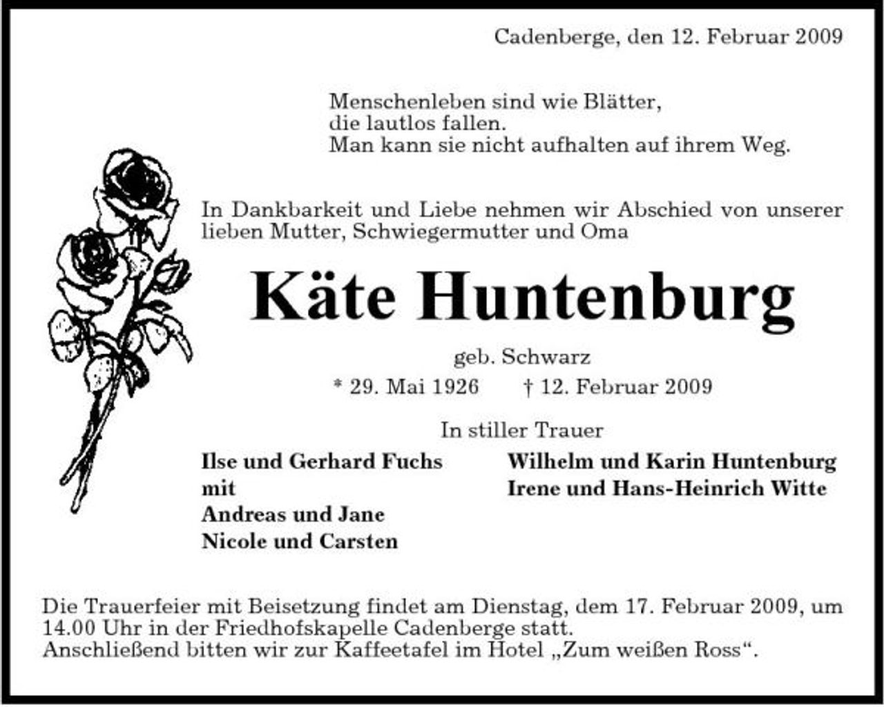 <p>Cadenberge, den 12. Februar 2009 Menschenleben sind wie Blätter, die lautlos fallen. Man kann sie nicht aufhalten auf ihrem Weg. In Dankbarkeit und Liebe nehmen wir Abschied von unserer lieben Mutter, Schwiegermutter und Oma</p><p>Käte Huntenburg<br />geb. Schwarz * 29. Mai 1926 † 12. Februar 2009 In stiller Trauer Ilse und Gerhard Fuchs Wilhelm und Karin Huntenburg mit Irene und Hans-Heinrich Witte Andreas und Jane Nicole und Carsten Die Trauerfeier mit Beisetzung findet am Dienstag, dem 17. Februar 2009, um 14.00 Uhr in der Friedhofskapelle Cadenberge statt. Anschließend bitten wir zur Kaffeetafel im Hotel „Zum weißen Ross“.</p>
