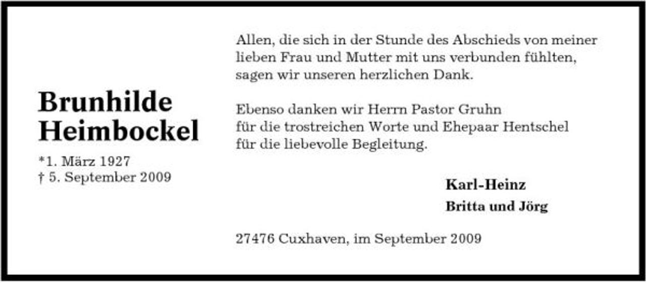 <p>Allen, die sich in der Stunde des Abschieds von meiner lieben Frau und Mutter mit uns verbunden fühlten, sagen wir unseren herzlichen Dank.</p><p>Brunhilde Heimbockel<br />*1. März 1927 † 5. September 2009</p><p>Ebenso danken wir Herrn Pastor Gruhn für die trostreichen Worte und Ehepaar Hentschel für die liebevolle Begleitung.</p><p>Karl-Heinz<br />Britta und Jörg 27476 Cuxhaven, im September 2009</p>