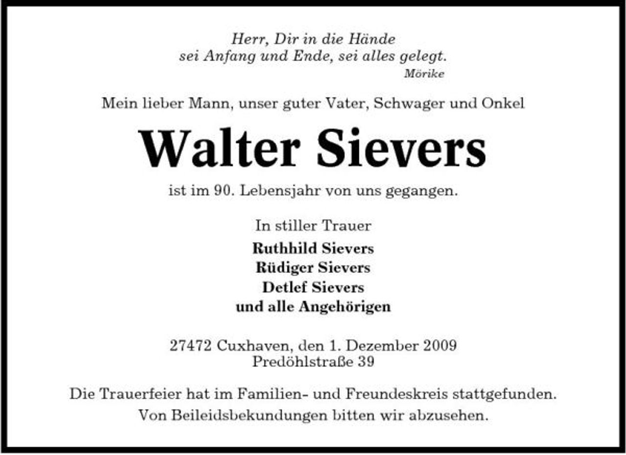 <p>Herr, Dir in die Hände sei Anfang und Ende, sei alles gelegt.<br />Mörike</p><p>Mein lieber Mann, unser guter Vater, Schwager und Onkel</p><p>Walter Sievers<br />ist im 90. Lebensjahr von uns gegangen. In stiller Trauer Ruthhild Sievers Rüdiger Sievers Detlef Sievers und alle Angehörigen 27472 Cuxhaven, den 1. Dezember 2009 Predöhlstraße 39 Die Trauerfeier hat im Familien- und Freundeskreis stattgefunden. Von Beileidsbekundungen bitten wir abzusehen.</p>