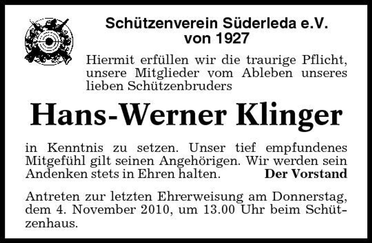 <p>Schützenverein Süderleda e.V. von 1927<br />Hiermit erfüllen wir die traurige Pflicht, unsere Mitglieder vom Ableben unseres lieben Schützenbruders</p><p>Hans-Werner Klinger<br />in Kenntnis zu setzen. Unser tief empfundenes Mitgefühl gilt seinen Angehörigen. Wir werden sein Andenken stets in Ehren halten. Der Vorstand Antreten zur letzten Ehrerweisung am Donnerstag, dem 4. November 2010, um 13.00 Uhr beim Schützenhaus.</p>