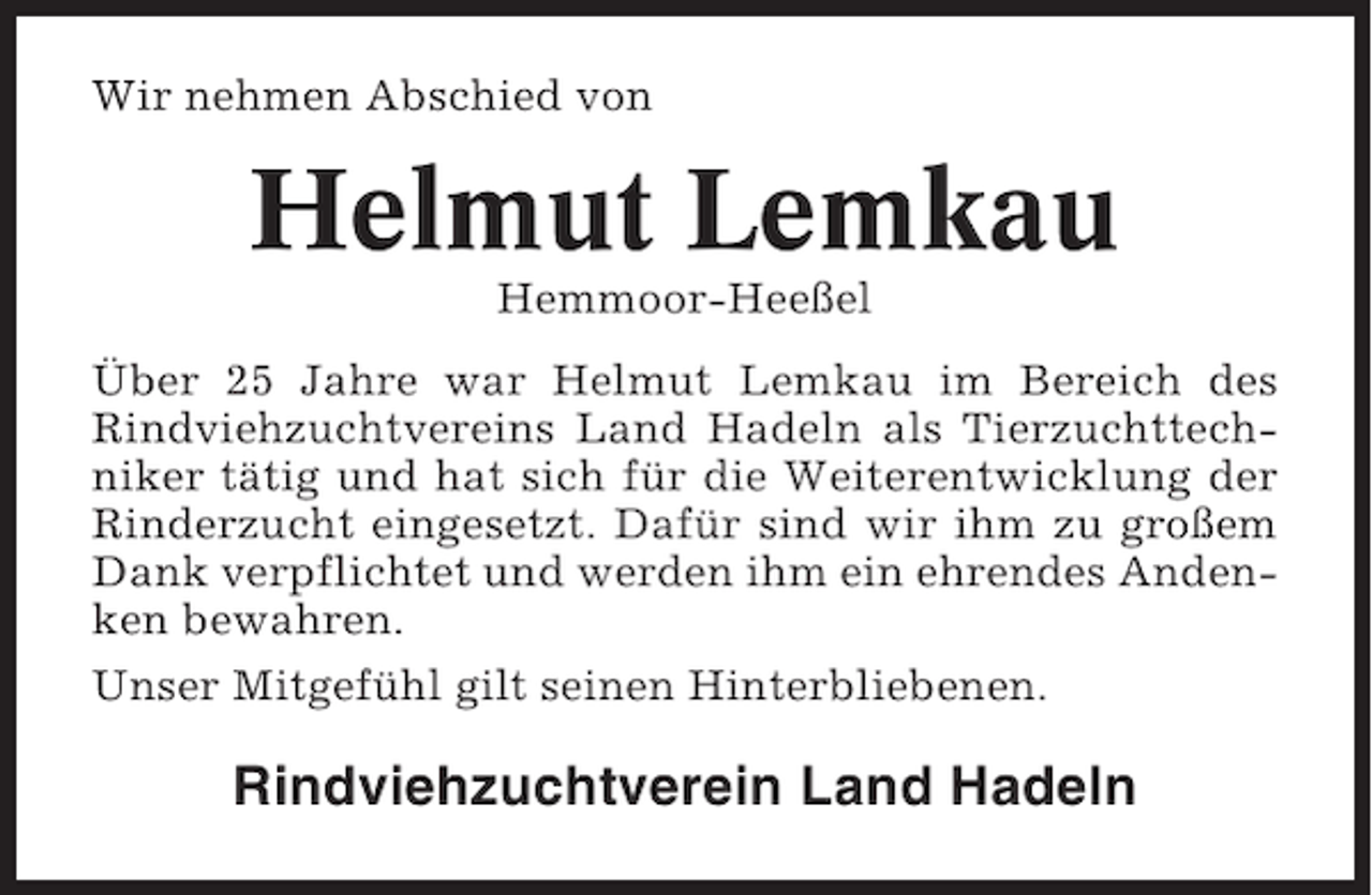 <p>Wir nehmen Abschied von</p><p>Helmut Lemkau<br />Hemmoor-Heeßel<br />Über 25 Jahre war Helmut Lemkau im Bereich des<br />Rindviehzuchtvereins Land Hadeln als Tierzuchttechniker tätig und hat sich für die Weiterentwicklung der<br />Rinderzucht eingesetzt. Dafür sind wir ihm zu großem<br />Dank verpflichtet und werden ihm ein ehrendes Andenken bewahren.<br />Unser Mitgefühl gilt seinen Hinterbliebenen.</p><p>Rindviehzuchtverein Land Hadeln</p>
