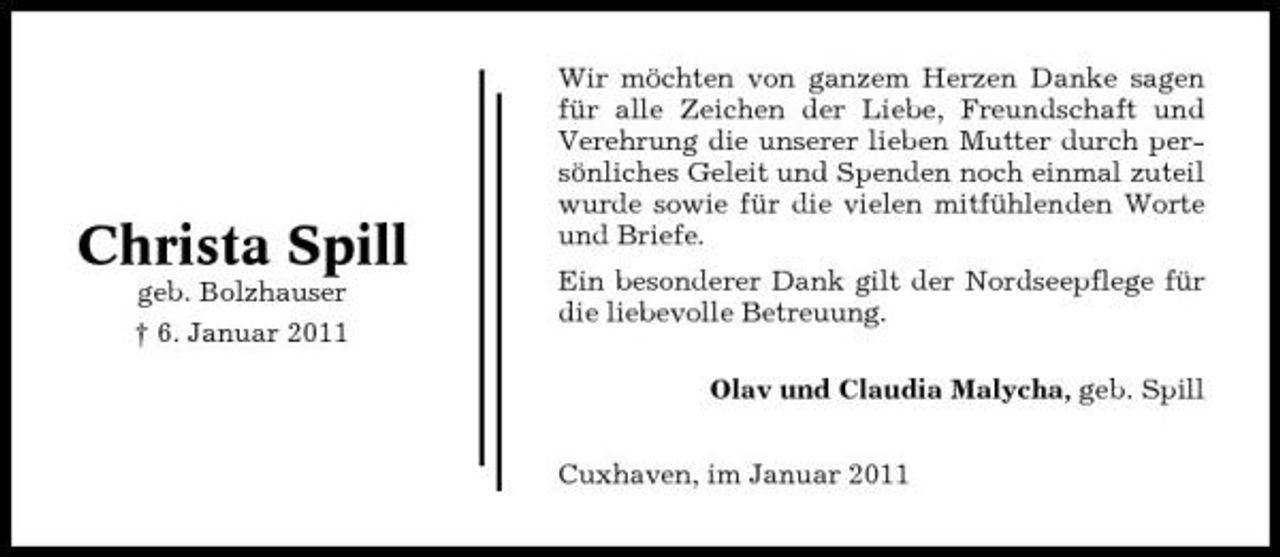 <p>Christa Spill<br />geb. Bolzhauser † 6. Januar 2011</p><p>Wir möchten von ganzem Herzen Danke sagen für alle Zeichen der Liebe, Freundschaft und Verehrung die unserer lieben Mutter durch persönliches Geleit und Spenden noch einmal zuteil wurde sowie für die vielen mitfühlenden Worte und Briefe. Ein besonderer Dank gilt der Nordseepflege für die liebevolle Betreuung. Olav und Claudia Malycha, geb. Spill Cuxhaven, im Januar 2011</p>
