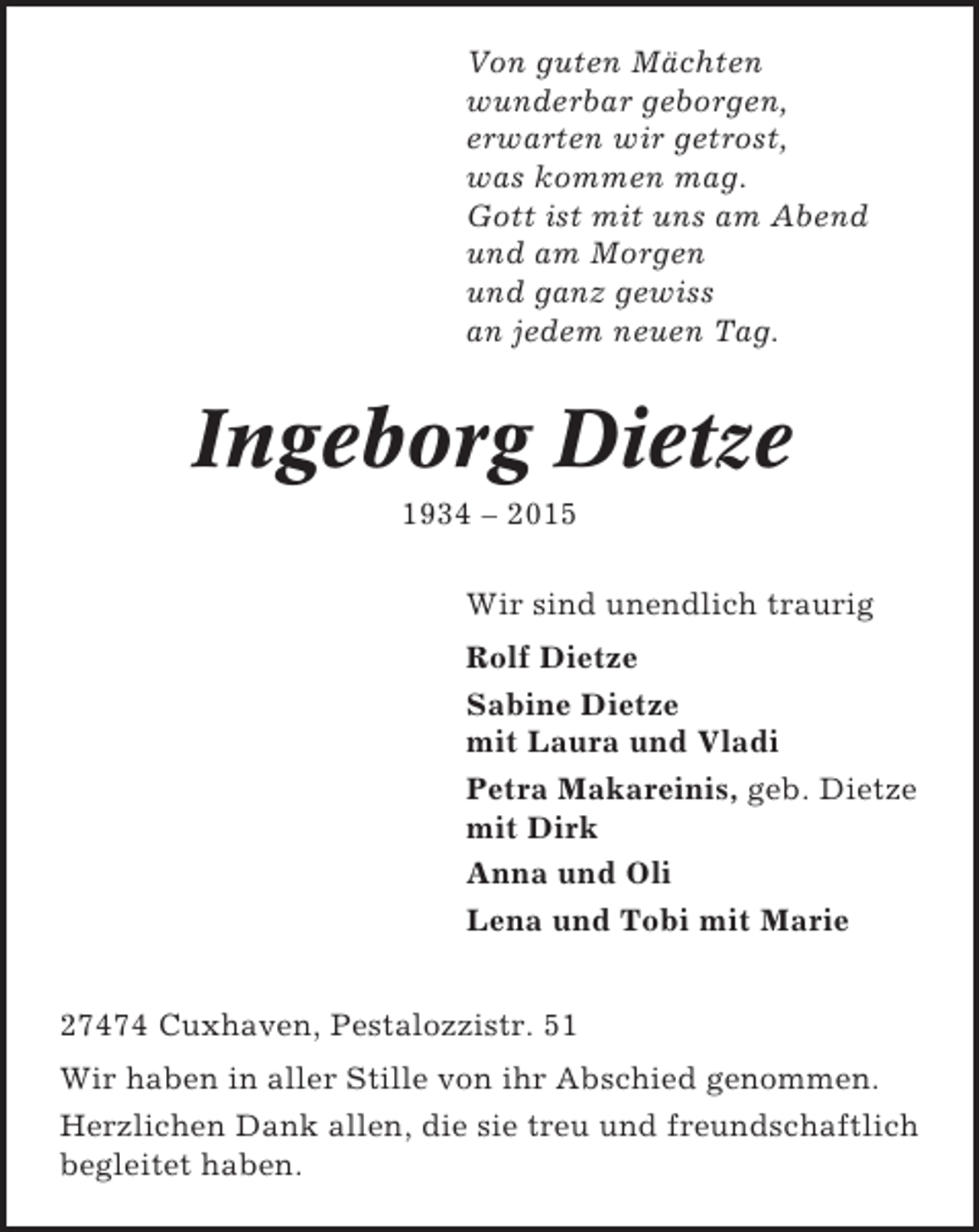<p>Von guten Mächten<br />wunderbar geborgen,<br />erwarten wir getrost,<br />was kommen mag.<br />Gott ist mit uns am Abend<br />und am Morgen<br />und ganz gewiss<br />an jedem neuen Tag.</p><p>Ingeborg Dietze<br />1934 – 2015<br />Wir sind unendlich traurig<br />Rolf Dietze<br />Sabine Dietze<br />mit Laura und Vladi<br />Petra Makareinis, geb. Dietze<br />mit Dirk<br />Anna und Oli<br />Lena und Tobi mit Marie<br />27474 Cuxhaven, Pestalozzistr. 51<br />Wir haben in aller Stille von ihr Abschied genommen.<br />Herzlichen Dank allen, die sie treu und freundschaftlich<br />begleitet haben.</p>