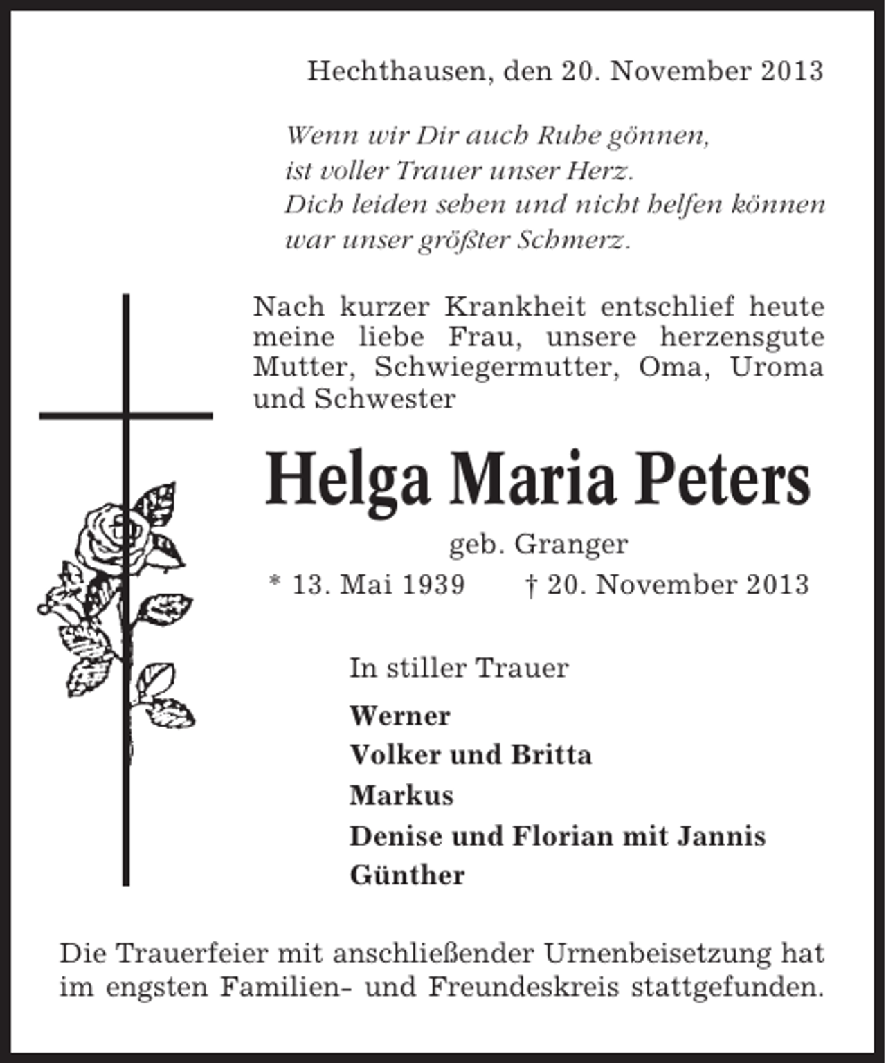 <p>Hechthausen, den 20. November 2013<br />Wenn wir Dir auch Ruhe gönnen,<br />ist voller Trauer unser Herz.<br />Dich leiden sehen und nicht helfen können<br />war unser größter Schmerz.<br />Nach kurzer Krankheit entschlief heute<br />meine liebe Frau, unsere herzensgute<br />Mutter, Schwiegermutter, Oma, Uroma<br />und Schwester</p><p>Helga Maria Peters<br />geb. Granger<br />* 13. Mai 1939<br />† 20. November 2013<br />In stiller Trauer<br />Werner<br />Volker und Britta<br />Markus<br />Denise und Florian mit Jannis<br />Günther<br />Die Trauerfeier mit anschließender Urnenbeisetzung hat<br />im engsten Familien- und Freundeskreis stattgefunden.</p>