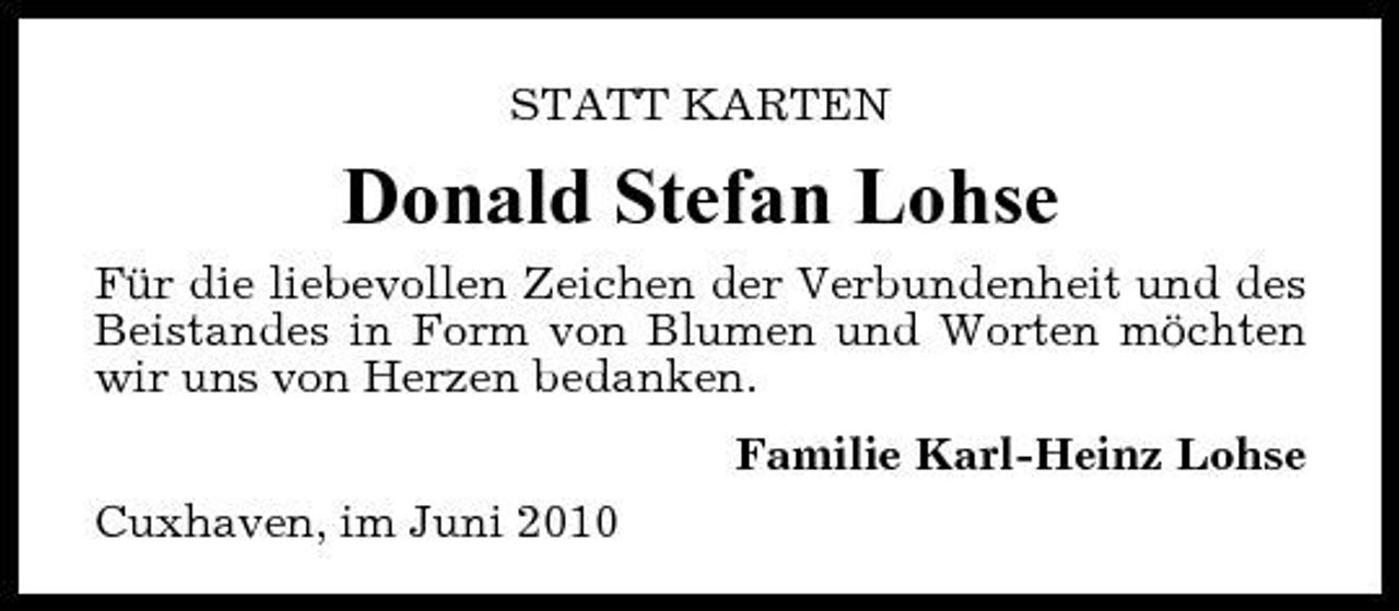 <p>STATT KARTEN</p><p>Donald Stefan Lohse<br />Für die liebevollen Zeichen der Verbundenheit und des Beistandes in Form von Blumen und Worten möchten wir uns von Herzen bedanken. Familie Karl-Heinz Lohse Cuxhaven, im Juni 2010</p>