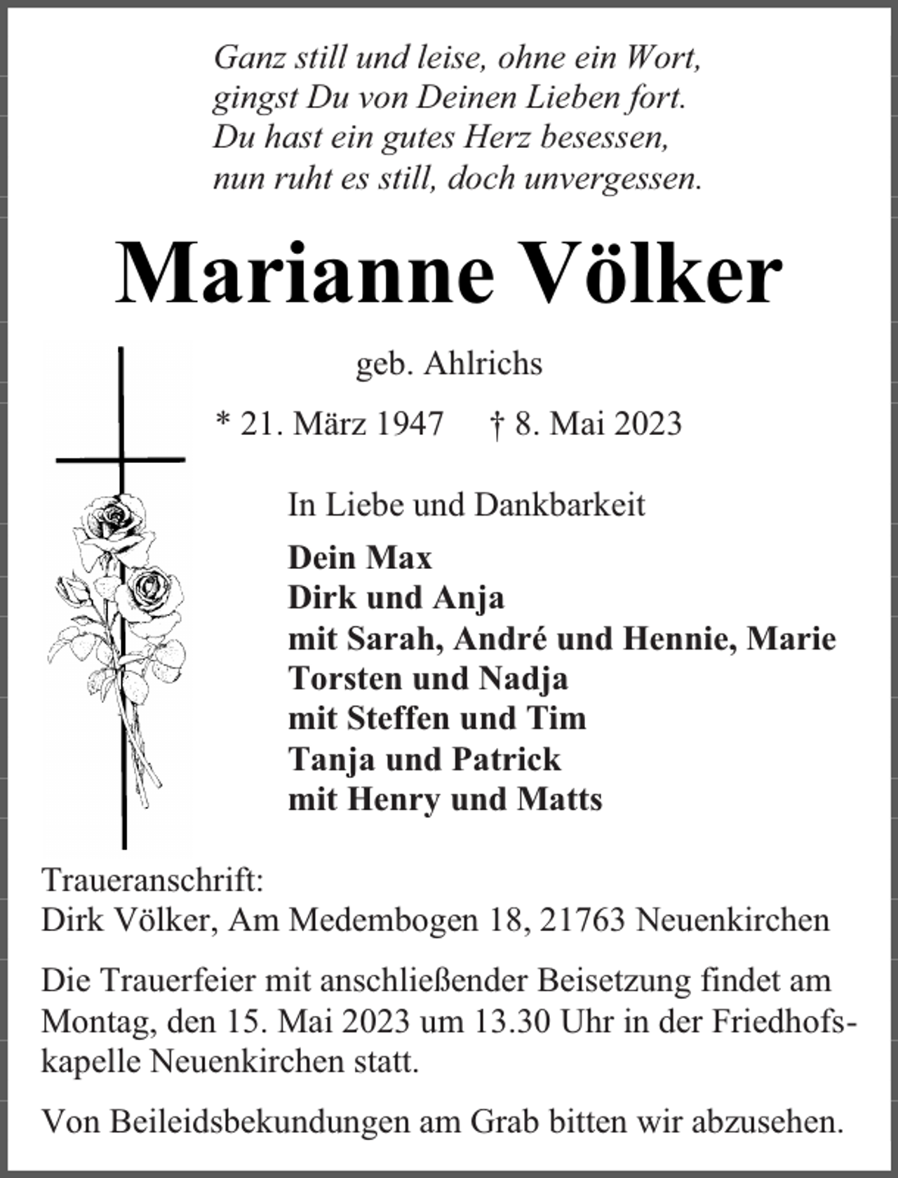 <p>Ganz still und leise, ohne ein Wort,<br />gingst Du von Deinen Lieben fort.<br />Du hast ein gutes Herz besessen,<br />nun ruht es still, doch unvergessen.</p><p>Marianne Völker<br />geb. Ahlrichs<br />* 21. März 1947</p><p>† 8. Mai 2023</p><p>In Liebe und Dankbarkeit<br />Dein Max<br />Dirk und Anja<br />mit Sarah, André und Hennie, Marie<br />Torsten und Nadja<br />mit Steffen und Tim<br />Tanja und Patrick<br />mit Henry und Matts<br />Traueranschrift:<br />Dirk Völker, Am Medembogen 18, 21763 Neuenkirchen<br />Die Trauerfeier mit anschließender Beisetzung findet am<br />Montag, den 15. Mai 2023 um 13.30 Uhr in der Friedhofskapelle Neuenkirchen statt.<br />Von Beileidsbekundungen am Grab bitten wir abzusehen.</p>