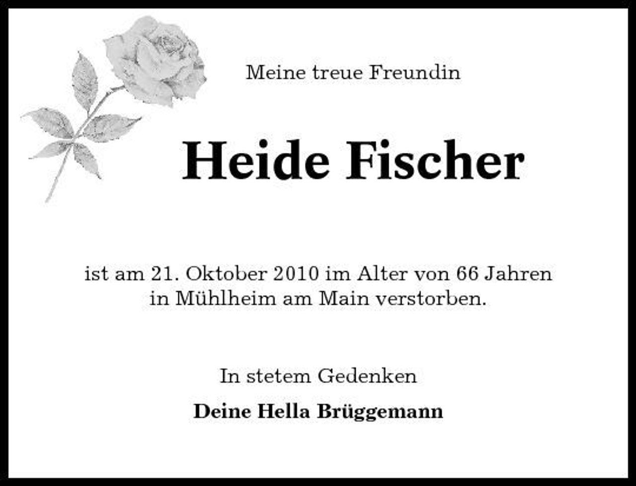 <p>Meine treue Freundin</p><p>Heide Fischer<br />ist am 21. Oktober 2010 im Alter von 66 Jahren in Mühlheim am Main verstorben.</p><p>In stetem Gedenken Deine Hella Brüggemann</p>