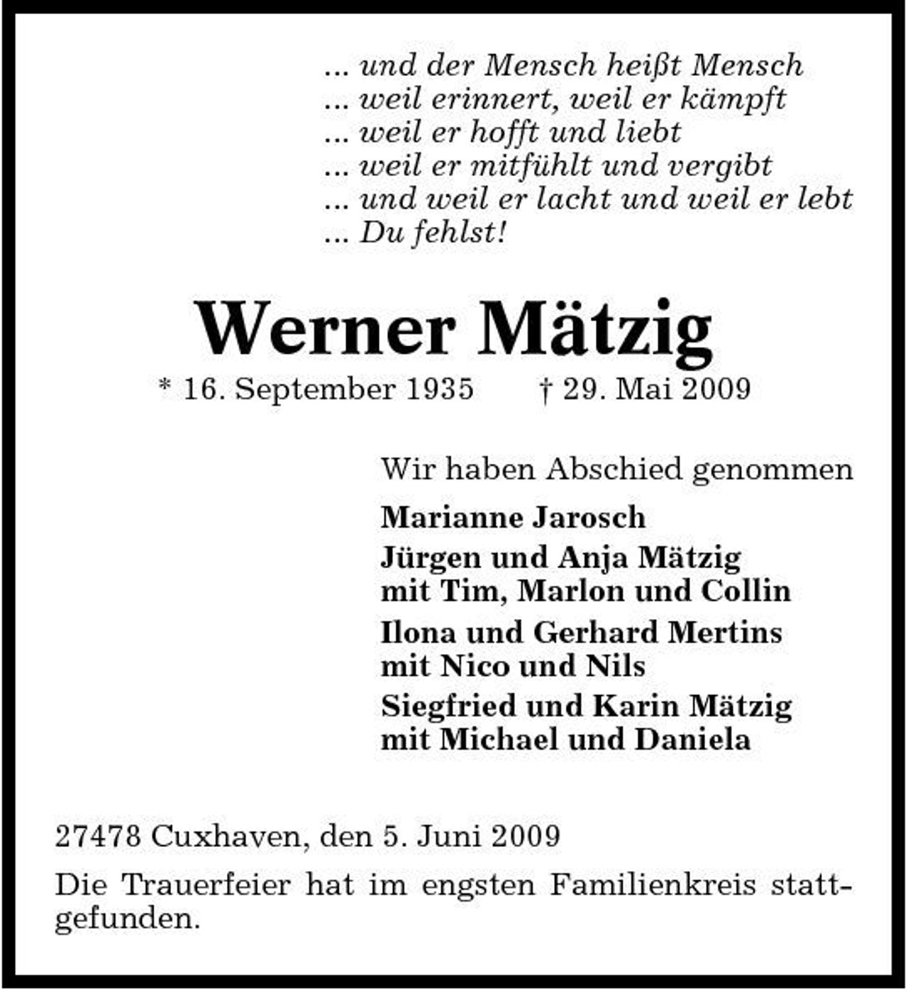 <p>... und der Mensch heißt Mensch ... weil erinnert, weil er kämpft ... weil er hofft und liebt ... weil er mitfühlt und vergibt ... und weil er lacht und weil er lebt ... Du fehlst!</p><p>Werner Mätzig<br />* 16. September 1935 † 29. Mai 2009 Wir haben Abschied genommen Marianne Jarosch Jürgen und Anja Mätzig mit Tim, Marlon und Collin Ilona und Gerhard Mertins mit Nico und Nils Siegfried und Karin Mätzig mit Michael und Daniela 27478 Cuxhaven, den 5. Juni 2009 Die Trauerfeier hat im engsten Familienkreis stattgefunden.</p>