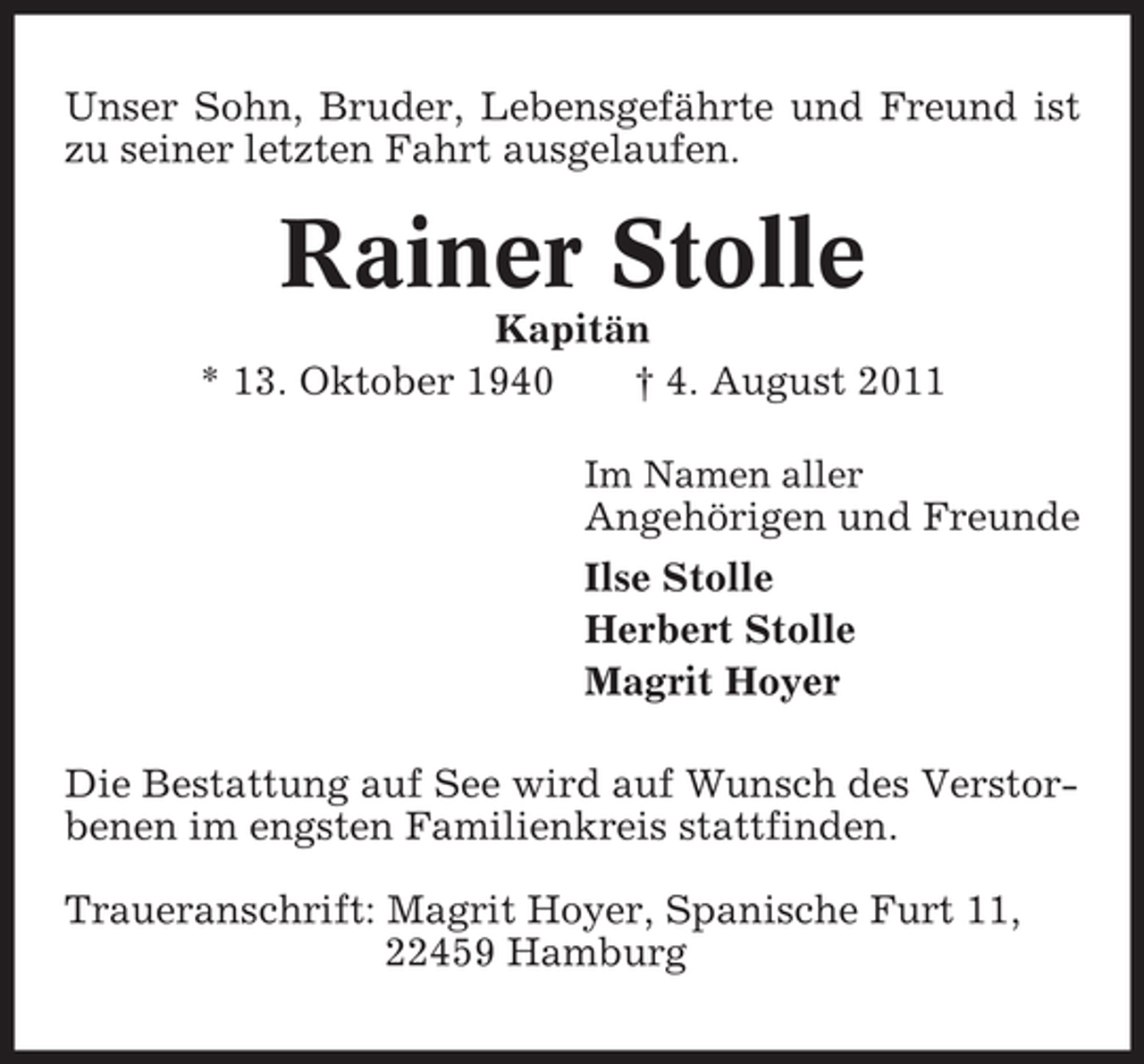 <p>Unser Sohn, Bruder, Lebensgefährte und Freund ist<br />zu seiner letzten Fahrt ausgelaufen.</p>
<p>Rainer Stolle<br />Kapitän<br />* 13. Oktober 1940<br />† 4. August 2011<br />Im Namen aller</p>
<p>Angehörigen und Freunde<br />Ilse Stolle<br />Herbert Stolle<br />Magrit Hoyer<br />Die Bestattung auf See wird auf Wunsch des Verstorbenen im engsten Familienkreis stattfinden.<br />Traueranschrift: Magrit Hoyer, Spanische Furt 11,<br />22459 Hamburg</p>
