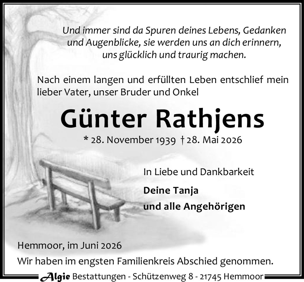 <i>Und immer sind da Spuren deines Lebens, Gedanken und Augenblicke, sie werden uns an dich erinnern, uns glücklich und traurig machen.</i></p><p>Nach einem langen und erfüllten Leben entschlief mein lieber Vater, unser Bruder und Onkel</p><p><strong>Günter Rathjens</strong><br>* 28. November 1939 † 28. Mai 2026</p><p>In Liebe und Dankbarkeit</p><p><strong>Deine Tanja</strong><br>und alle Angehörigen</p><p>Hemmoor, im Juni 2026</p><p>Wir haben im engsten Familienkreis Abschied genommen.</p><p>Algie Bestattungen - Schützenweg 8 - 21745 Hemmoor