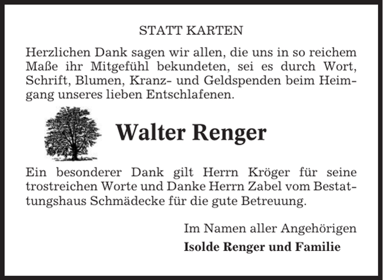 <p>STATT KARTEN<br />Herzlichen Dank sagen wir allen, die uns in so reichem<br />Maße ihr Mitgefühl bekundeten, sei es durch Wort,<br />Schrift, Blumen, Kranz- und Geldspenden beim Heimgang unseres lieben Entschlafenen.</p><p>Walter Renger<br />Ein besonderer Dank gilt Herrn Kröger für seine<br />trostreichen Worte und Danke Herrn Zabel vom Bestattungshaus Schmädecke für die gute Betreuung.<br />Im Namen aller Angehörigen<br />Isolde Renger und Familie</p>