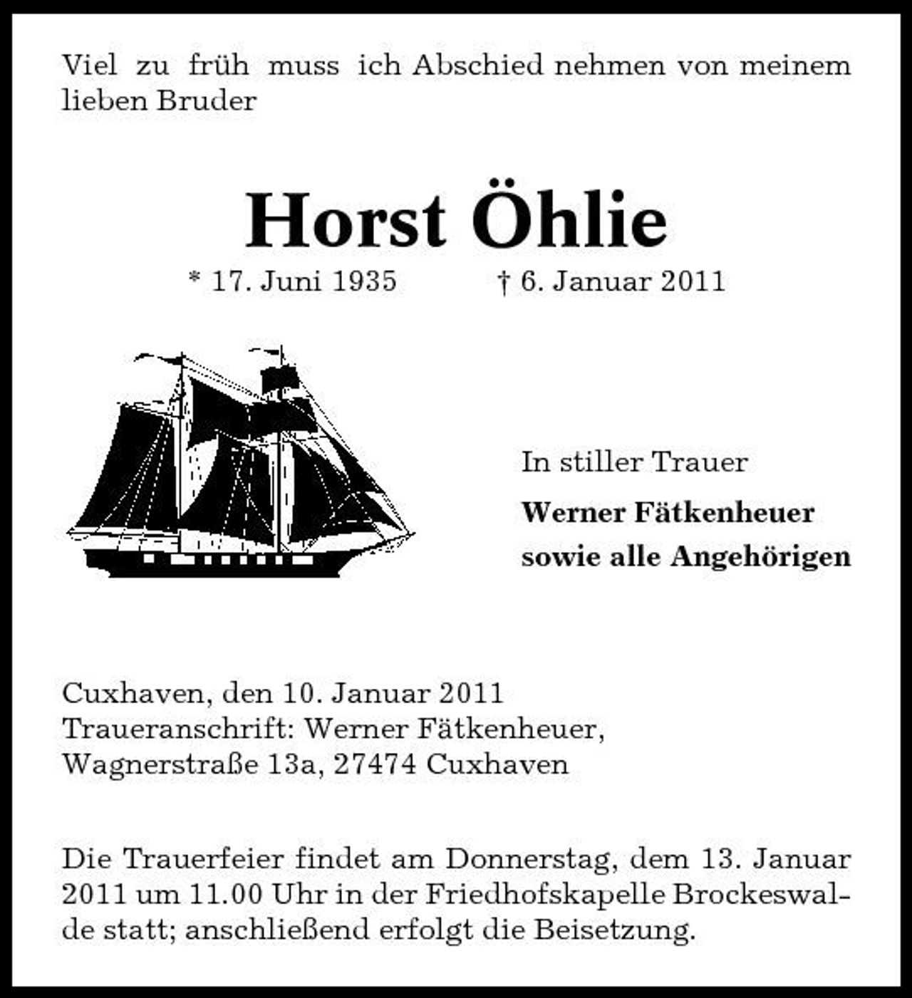 <p>Viel zu früh muss ich Abschied nehmen von meinem lieben Bruder</p><p>Horst Öhlie<br />* 17. Juni 1935 † 6. Januar 2011</p><p>In stiller Trauer Werner Fätkenheuer sowie alle Angehörigen</p><p>Cuxhaven, den 10. Januar 2011 Traueranschrift: Werner Fätkenheuer, Wagnerstraße 13a, 27474 Cuxhaven Die Trauerfeier findet am Donnerstag, dem 13. Januar 2011 um 11.00 Uhr in der Friedhofskapelle Brockeswalde statt; anschließend erfolgt die Beisetzung.</p>