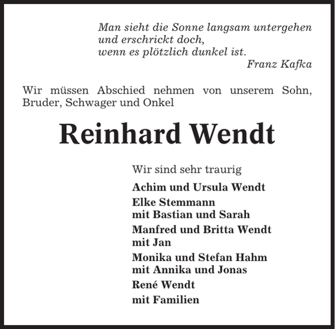 <p>Man sieht die Sonne langsam untergehen<br />und erschrickt doch,<br />wenn es plötzlich dunkel ist.<br />Franz Kafka<br />Wir müssen Abschied nehmen von unserem Sohn,<br />Bruder, Schwager und Onkel</p><p>Reinhard Wendt<br />Wir sind sehr traurig<br />Achim und Ursula Wendt<br />Elke Stemmann<br />mit Bastian und Sarah<br />Manfred und Britta Wendt<br />mit Jan<br />Monika und Stefan Hahm<br />mit Annika und Jonas<br />René Wendt<br />mit Familien</p>