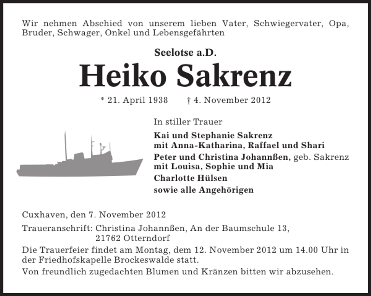 <p>Wir nehmen Abschied von unserem lieben Vater, Schwiegervater, Opa,<br />Bruder, Schwager, Onkel und Lebensgefährten</p><p>Seelotse a.D.</p><p>Heiko Sakrenz<br />* 21. April 1938</p><p>† 4. November 2012</p><p>In stiller Trauer<br />Kai und Stephanie Sakrenz<br />mit Anna-Katharina, Raffael und Shari<br />Peter und Christina Johannßen, geb. Sakrenz<br />mit Louisa, Sophie und Mia<br />Charlotte Hülsen<br />sowie alle Angehörigen<br />Cuxhaven, den 7. November 2012<br />Traueranschrift: Christina Johannßen, An der Baumschule 13,<br />21762 Otterndorf<br />Die Trauerfeier findet am Montag, dem 12. November 2012 um 14.00 Uhr in<br />der Friedhofskapelle Brockeswalde statt.<br />Von freundlich zugedachten Blumen und Kränzen bitten wir abzusehen.</p>