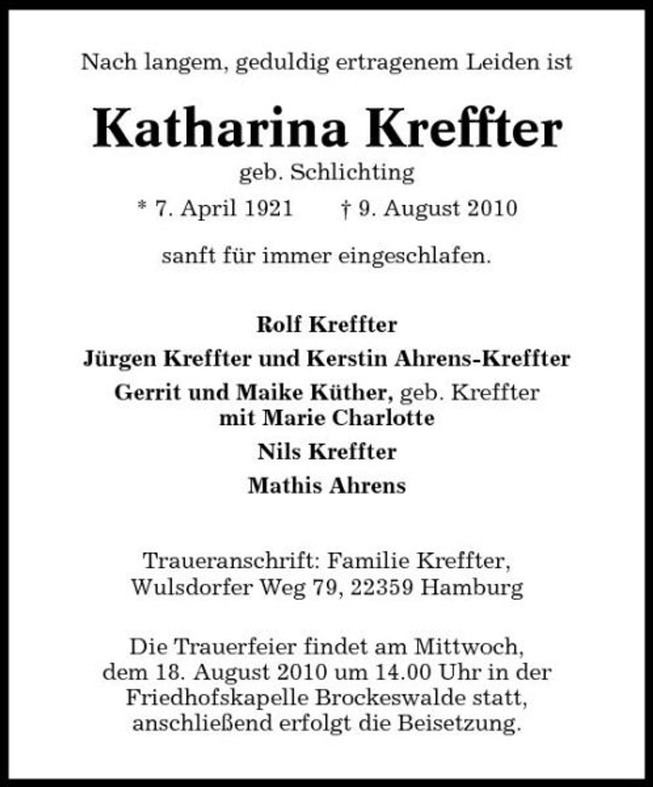 <p>Nach langem, geduldig ertragenem Leiden ist</p><p>Katharina Kreffter<br />geb. Schlichting * 7. April 1921 † 9. August 2010 sanft für immer eingeschlafen. Rolf Kreffter Jürgen Kreffter und Kerstin Ahrens-Kreffter Gerrit und Maike Küther, geb. Kreffter mit Marie Charlotte Nils Kreffter Mathis Ahrens Traueranschrift: Familie Kreffter, Wulsdorfer Weg 79, 22359 Hamburg Die Trauerfeier findet am Mittwoch, dem 18. August 2010 um 14.00 Uhr in der Friedhofskapelle Brockeswalde statt, anschließend erfolgt die Beisetzung.</p>