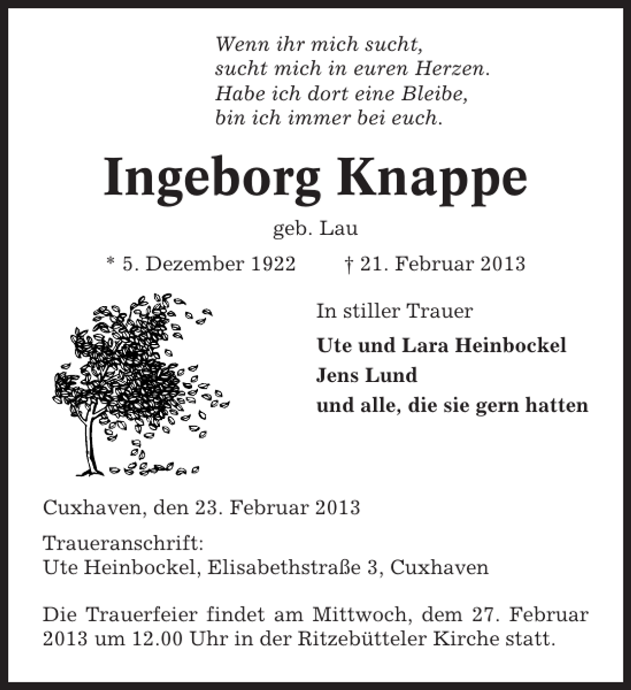 <p>Wenn ihr mich sucht,<br />sucht mich in euren Herzen.<br />Habe ich dort eine Bleibe,<br />bin ich immer bei euch.</p><p>Ingeborg Knappe<br />geb. Lau<br />* 5. Dezember 1922</p><p>† 21. Februar 2013<br />In stiller Trauer<br />Ute und Lara Heinbockel<br />Jens Lund<br />und alle, die sie gern hatten</p><p>Cuxhaven, den 23. Februar 2013<br />Traueranschrift:<br />Ute Heinbockel, Elisabethstraße 3, Cuxhaven<br />Die Trauerfeier findet am Mittwoch, dem 27. Februar<br />2013 um 12.00 Uhr in der Ritzebütteler Kirche statt.</p>