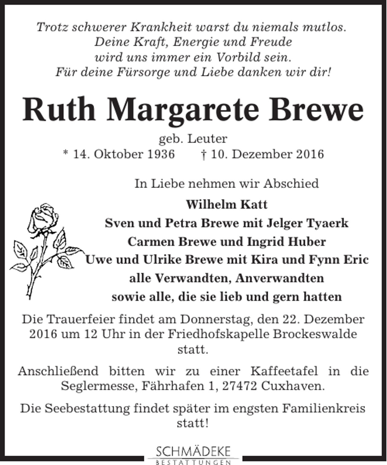 <p>Trotz schwerer Krankheit warst du niemals mutlos.<br />Deine Kraft, Energie und Freude<br />wird uns immer ein Vorbild sein.<br />Für deine Fürsorge und Liebe danken wir dir!</p><p>Ruth Margarete Brewe<br />geb. Leuter<br />* 14. Oktober 1936<br />† 10. Dezember 2016<br />In Liebe nehmen wir Abschied<br />Wilhelm Katt<br />Sven und Petra Brewe mit Jelger Tyaerk<br />Carmen Brewe und Ingrid Huber<br />Uwe und Ulrike Brewe mit Kira und Fynn Eric<br />alle Verwandten, Anverwandten<br />sowie alle, die sie lieb und gern hatten<br />Die Trauerfeier findet am Donnerstag, den 22. Dezember<br />2016 um 12 Uhr in der Friedhofskapelle Brockeswalde<br />statt.<br />Anschließend bitten wir zu einer Kaffeetafel in die<br />Seglermesse, Fährhafen 1, 27472 Cuxhaven.<br />Die Seebestattung findet später im engsten Familienkreis<br />statt!</p>