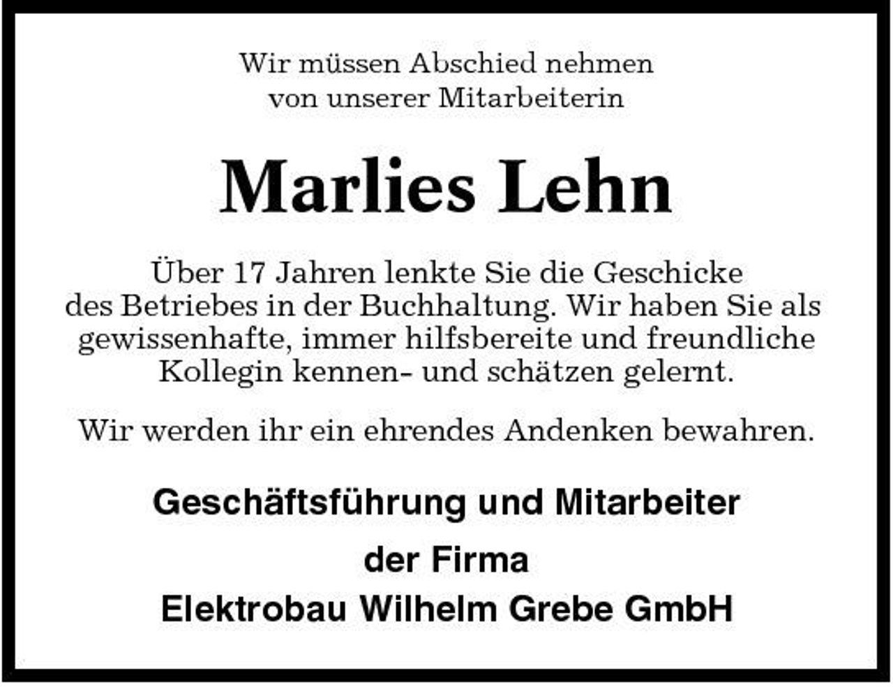 <p>Wir müssen Abschied nehmen von unserer Mitarbeiterin</p><p>Marlies Lehn<br />Über 17 Jahren lenkte Sie die Geschicke des Betriebes in der Buchhaltung. Wir haben Sie als gewissenhafte, immer hilfsbereite und freundliche Kollegin kennen- und schätzen gelernt. Wir werden ihr ein ehrendes Andenken bewahren.</p><p>Geschäftsführung und Mitarbeiter der Firma Elektrobau Wilhelm Grebe GmbH</p>