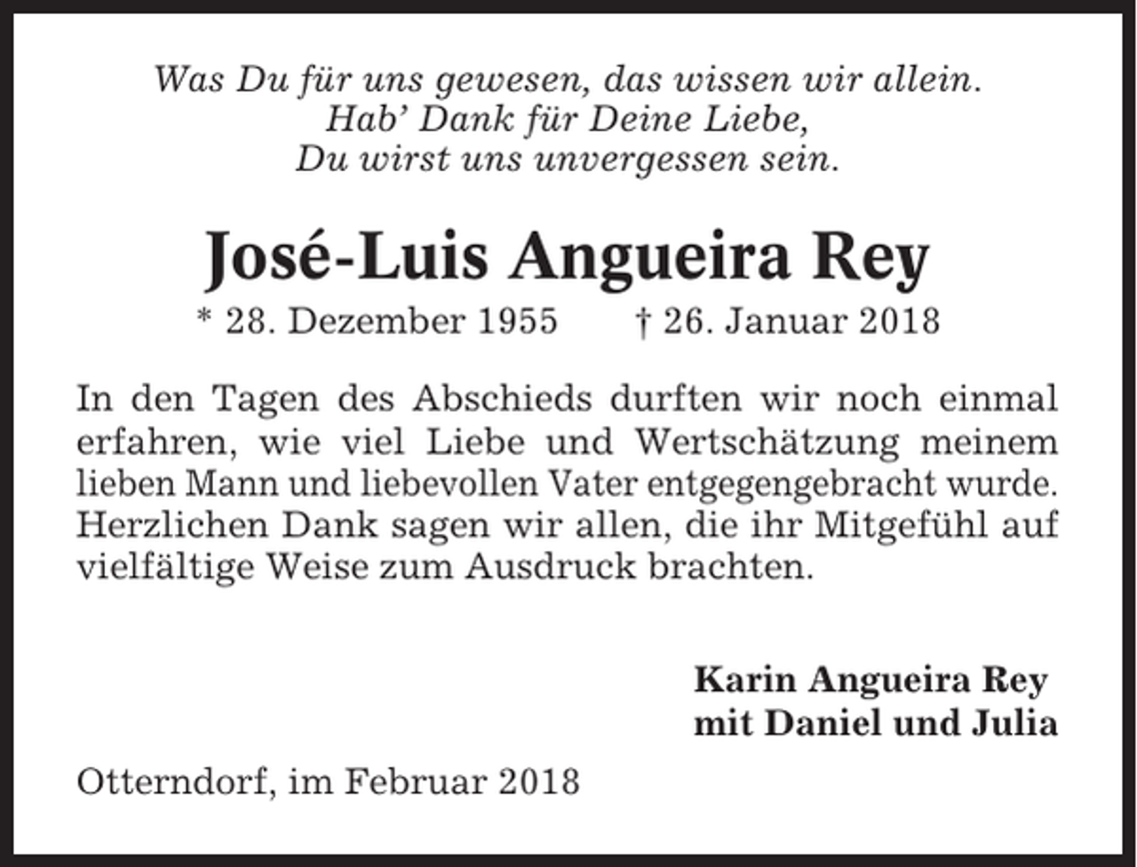 <p>Was Du für uns gewesen, das wissen wir allein.<br />Hab’ Dank für Deine Liebe,<br />Du wirst uns unvergessen sein.</p><p>José-Luis Angueira Rey<br />* 28. Dezember 1955</p><p>† 26. Januar 2018</p><p>In den Tagen des Abschieds durften wir noch einmal<br />erfahren, wie viel Liebe und Wertschätzung meinem<br />lieben Mann und liebevollen Vater entgegengebracht wurde.<br />Herzlichen Dank sagen wir allen, die ihr Mitgefühl auf<br />vielfältige Weise zum Ausdruck brachten.<br />Karin Angueira Rey<br />mit Daniel und Julia<br />Otterndorf, im Februar 2018</p>