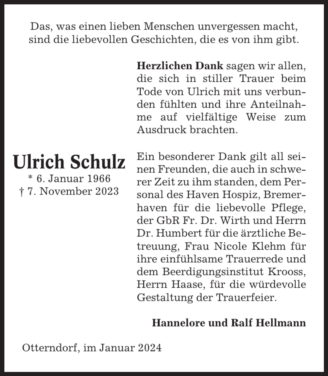 <p>Das, was einen lieben Menschen unvergessen macht,<br />sind die liebevollen Geschichten, die es von ihm gibt.<br />Herzlichen Dank sagen wir allen,<br />die sich in stiller Trauer beim<br />Tode von Ulrich mit uns verbunden fühlten und ihre Anteilnahme auf vielfältige Weise zum<br />Ausdruck brachten.</p><p>Ulrich Schulz<br />* 6. Januar 1966<br />† 7. November 2023</p><p>Ein besonderer Dank gilt all seinen Freunden, die auch in schwerer Zeit zu ihm standen, dem Personal des Haven Hospiz, Bremerhaven für die liebevolle Pflege,<br />der GbR Fr. Dr. Wirth und Herrn<br />Dr. Humbert für die ärztliche Betreuung, Frau Nicole Klehm für<br />ihre einfühlsame Trauerrede und<br />dem Beerdigungsinstitut Krooss,<br />Herrn Haase, für die würdevolle<br />Gestaltung der Trauerfeier.<br />Hannelore und Ralf Hellmann</p><p>Otterndorf, im Januar 2024</p>