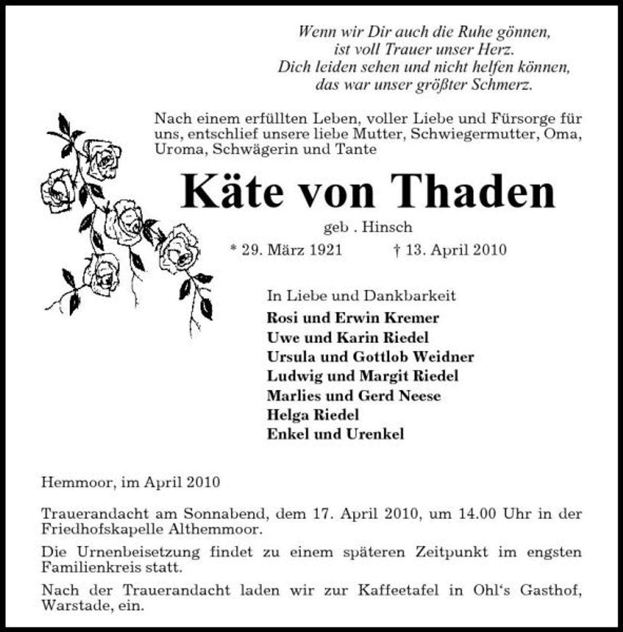 <p>Wenn wir Dir auch die Ruhe gönnen, ist voll Trauer unser Herz. Dich leiden sehen und nicht helfen können, das war unser größter Schmerz.<br />Nach einem erfüllten Leben, voller Liebe und Fürsorge für uns, entschlief unsere liebe Mutter, Schwiegermutter, Oma, Uroma, Schwägerin und Tante</p><p>Käte von Thaden<br />geb . Hinsch * 29. März 1921 † 13. April 2010 In Liebe und Dankbarkeit Rosi und Erwin Kremer Uwe und Karin Riedel Ursula und Gottlob Weidner Ludwig und Margit Riedel Marlies und Gerd Neese Helga Riedel Enkel und Urenkel Hemmoor, im April 2010 Trauerandacht am Sonnabend, dem 17. April 2010, um 14.00 Uhr in der Friedhofskapelle Althemmoor. Die Urnenbeisetzung findet zu einem späteren Zeitpunkt im engsten Familienkreis statt. Nach der Trauerandacht laden wir zur Kaffeetafel in Ohl‘s Gasthof, Warstade, ein.</p>
