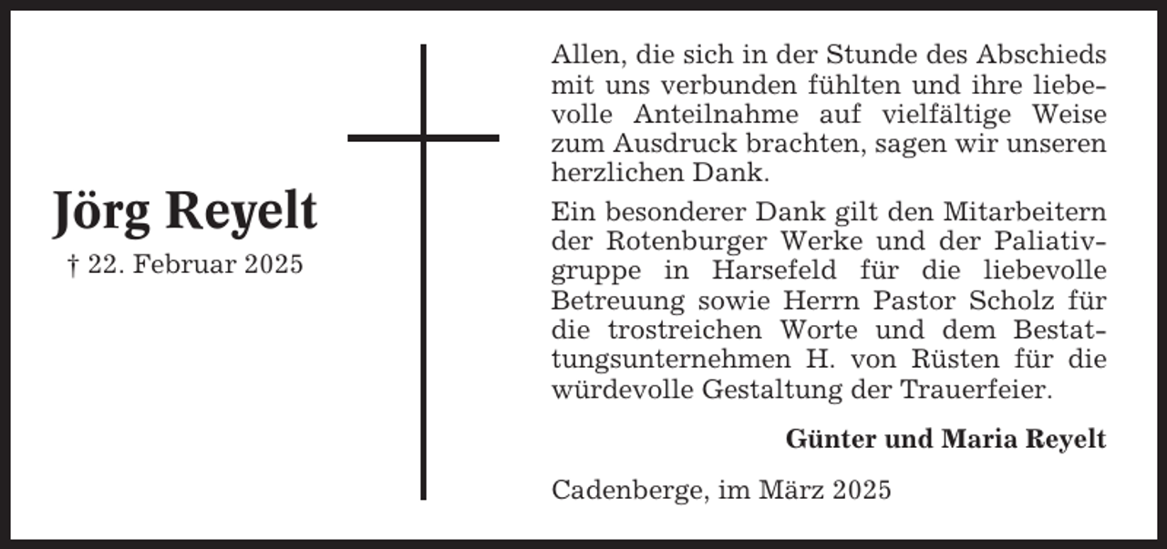 <p>Jörg Reyelt<br />† 22. Februar 2025</p><p>Allen, die sich in der Stunde des Abschieds<br />mit uns verbunden fühlten und ihre liebevolle Anteilnahme auf vielfältige Weise<br />zum Ausdruck brachten, sagen wir unseren<br />herzlichen Dank.<br />Ein besonderer Dank gilt den Mitarbeitern<br />der Rotenburger Werke und der Paliativgruppe in Harsefeld für die liebevolle<br />Betreuung sowie Herrn Pastor Scholz für<br />die trostreichen Worte und dem Bestattungsunternehmen H. von Rüsten für die<br />würdevolle Gestaltung der Trauerfeier.<br />Günter und Maria Reyelt<br />Cadenberge, im März 2025</p>