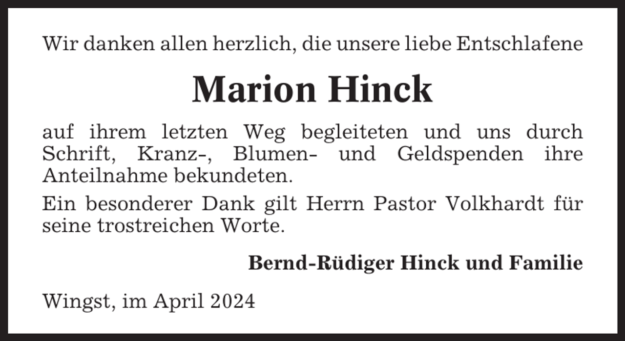 <p>Wir danken allen herzlich, die unsere liebe Entschlafene</p><p>Marion Hinck<br />auf ihrem letzten Weg begleiteten und uns durch<br />Schrift, Kranz-, Blumen- und Geldspenden ihre<br />Anteilnahme bekundeten.<br />Ein besonderer Dank gilt Herrn Pastor Volkhardt für<br />seine trostreichen Worte.<br />Bernd-Rüdiger Hinck und Familie<br />Wingst, im April 2024</p>