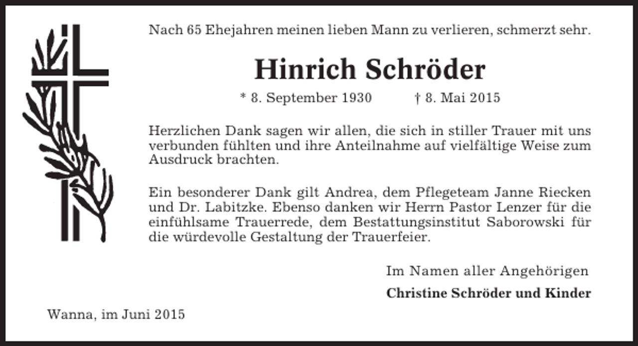 <p>Nach 65 Ehejahren meinen lieben Mann zu verlieren, schmerzt sehr.</p><p>Hinrich SchrÃ¶der<br />* 8. September 1930</p><p>Â† 8. Mai 2015</p><p>Herzlichen Dank sagen wir allen, die sich in stiller Trauer mit uns<br />verbunden fÃ¼hlten und ihre Anteilnahme auf vielfÃ¤ltige Weise zum<br />Ausdruck brachten.<br />Ein besonderer Dank gilt Andrea, dem Pflegeteam Janne Riecken<br />und Dr. Labitzke. Ebenso danken wir Herrn Pastor Lenzer fÃ¼r die<br />einfÃ¼hlsame Trauerrede, dem Bestattungsinstitut Saborowski fÃ¼r<br />die wÃ¼rdevolle Gestaltung der Trauerfeier.</p><p>Im Namen aller AngehÃ¶rigen<br />Christine SchrÃ¶der und Kinder<br />Wanna, im Juni 2015</p>