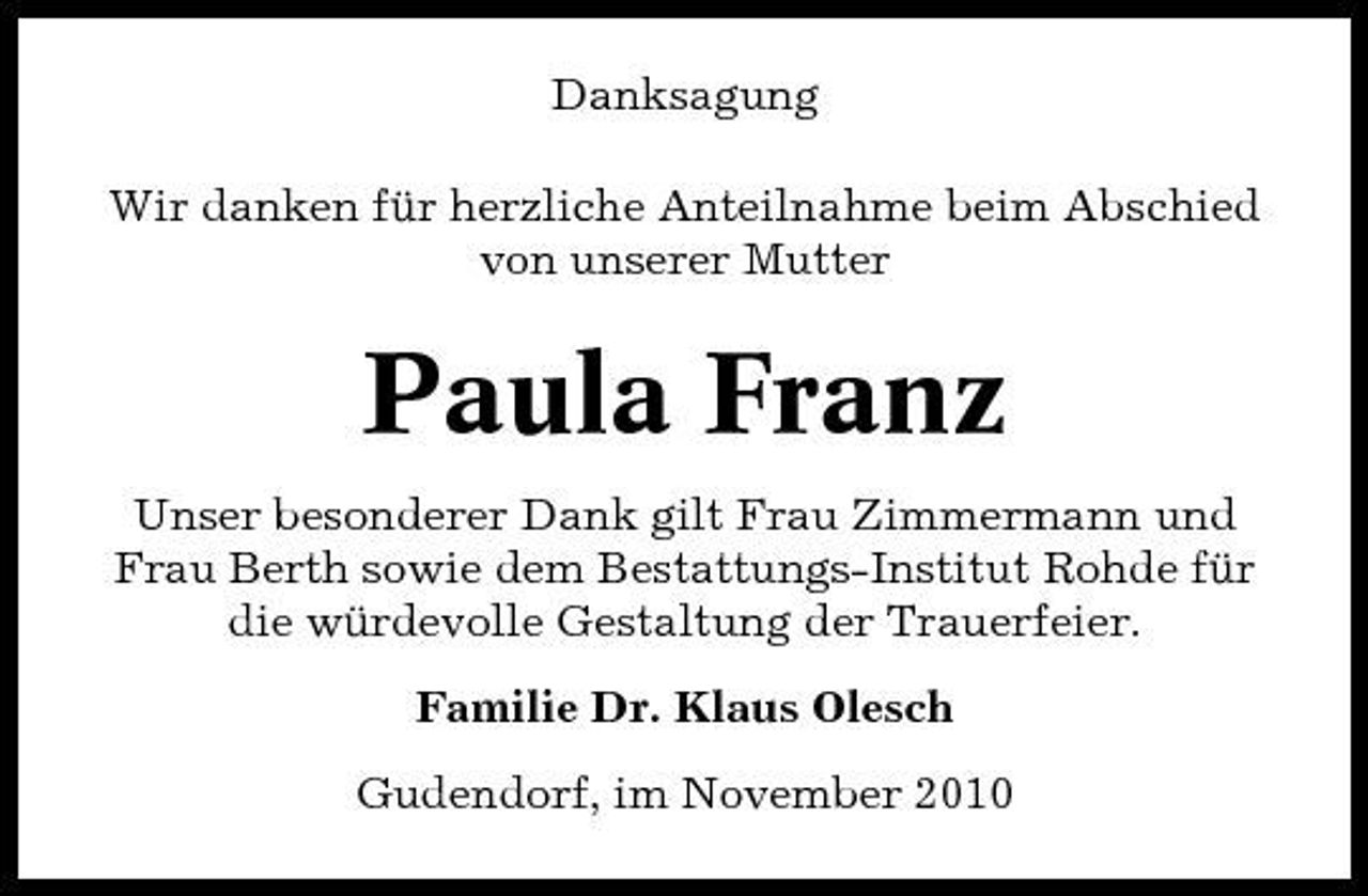 <p>Danksagung Wir danken für herzliche Anteilnahme beim Abschied von unserer Mutter</p><p>Paula Franz<br />Unser besonderer Dank gilt Frau Zimmermann und Frau Berth sowie dem Bestattungs-Institut Rohde für die würdevolle Gestaltung der Trauerfeier. Familie Dr. Klaus Olesch Gudendorf, im November 2010</p>