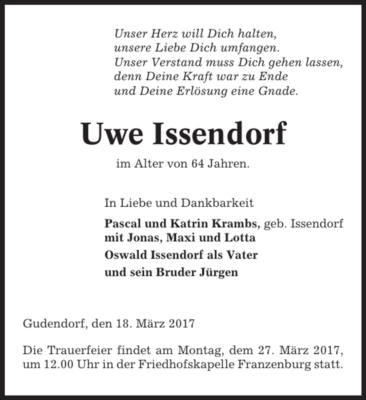 <p>Unser Herz will Dich halten,<br />unsere Liebe Dich umfangen.<br />Unser Verstand muss Dich gehen lassen,<br />denn Deine Kraft war zu Ende<br />und Deine Erlösung eine Gnade.</p><p>Uwe Issendorf<br />im Alter von 64 Jahren.<br />In Liebe und Dankbarkeit<br />Pascal und Katrin Krambs, geb. Issendorf<br />mit Jonas, Maxi und Lotta<br />Oswald Issendorf als Vater<br />und sein Bruder Jürgen</p><p>Gudendorf, den 18. März 2017<br />Die Trauerfeier findet am Montag, dem 27. März 2017,<br />um 12.00 Uhr in der Friedhofskapelle Franzenburg statt.</p>