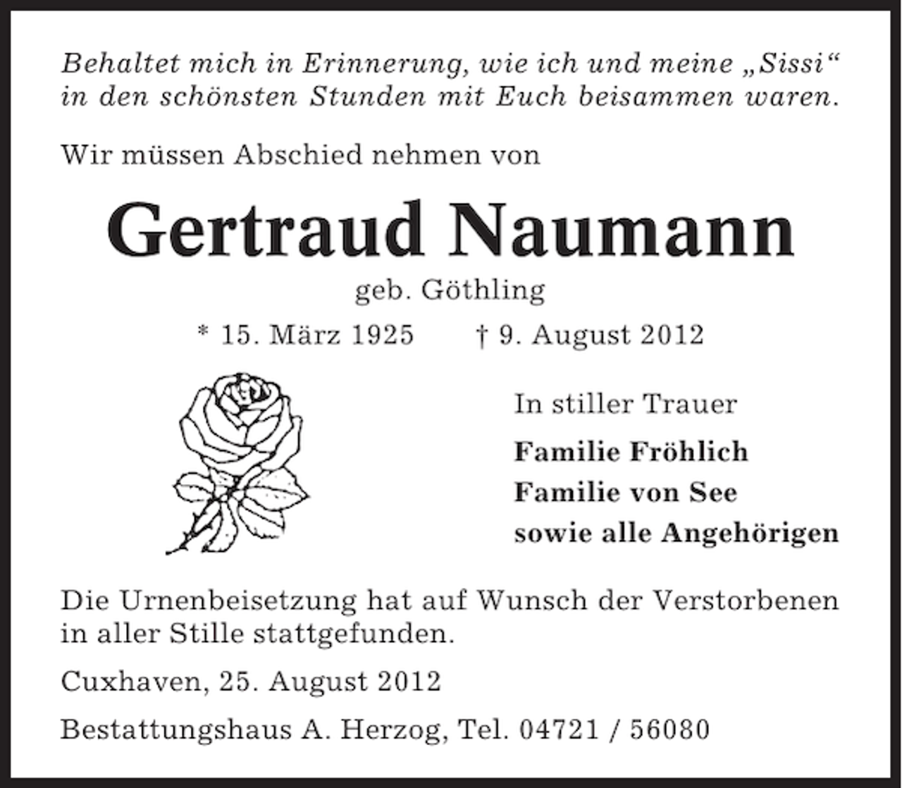 <p>Behaltet mich in Erinnerung, wie ich und meine „Sissi“<br />in den schönsten Stunden mit Euch beisammen waren.<br />Wir müssen Abschied nehmen von</p><p>Gertraud Naumann<br />geb. Göthling<br />* 15. März 1925</p><p>† 9. August 2012<br />In stiller Trauer<br />Familie Fröhlich<br />Familie von See<br />sowie alle Angehörigen</p><p>Die Urnenbeisetzung hat auf Wunsch der Verstorbenen<br />in aller Stille stattgefunden.<br />Cuxhaven, 25. August 2012<br />Bestattungshaus A. Herzog, Tel. 04721 / 56080</p>